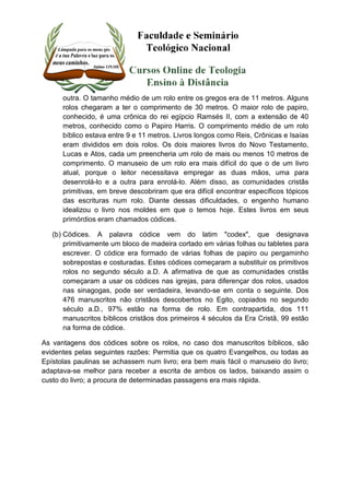 outra. O tamanho médio de um rolo entre os gregos era de 11 metros. Alguns 
rolos chegaram a ter o comprimento de 30 metros. O maior rolo de papiro, 
conhecido, é uma crônica do rei egípcio Ramsés II, com a extensão de 40 
metros, conhecido como o Papiro Harris. O comprimento médio de um rolo 
bíblico estava entre 9 e 11 metros. Livros longos como Reis, Crônicas e Isaías 
eram divididos em dois rolos. Os dois maiores livros do Novo Testamento, 
Lucas e Atos, cada um preencheria um rolo de mais ou menos 10 metros de 
comprimento. O manuseio de um rolo era mais difícil do que o de um livro 
atual, porque o leitor necessitava empregar as duas mãos, uma para 
desenrolá-lo e a outra para enrolá-lo. Além disso, as comunidades cristãs 
primitivas, em breve descobriram que era difícil encontrar específicos tópicos 
das escrituras num rolo. Diante dessas dificuldades, o engenho humano 
idealizou o livro nos moldes em que o temos hoje. Estes livros em seus 
primórdios eram chamados códices. 
(b) Códices. A palavra códice vem do latim "codex", que designava 
primitivamente um bloco de madeira cortado em várias folhas ou tabletes para 
escrever. O códice era formado de várias folhas de papiro ou pergaminho 
sobrepostas e costuradas. Estes códices começaram a substituir os primitivos 
rolos no segundo século a.D. A afirmativa de que as comunidades cristãs 
começaram a usar os códices nas igrejas, para diferençar dos rolos, usados 
nas sinagogas, pode ser verdadeira, levando-se em conta o seguinte. Dos 
476 manuscritos não cristãos descobertos no Egito, copiados no segundo 
século a.D., 97% estão na forma de rolo. Em contrapartida, dos 111 
manuscritos bíblicos cristãos dos primeiros 4 séculos da Era Cristã, 99 estão 
na forma de códice. 
As vantagens dos códices sobre os rolos, no caso dos manuscritos bíblicos, são 
evidentes pelas seguintes razões: Permitia que os quatro Evangelhos, ou todas as 
Epístolas paulinas se achassem num livro; era bem mais fácil o manuseio do livro; 
adaptava-se melhor para receber a escrita de ambos os lados, baixando assim o 
custo do livro; a procura de determinadas passagens era mais rápida. 
 