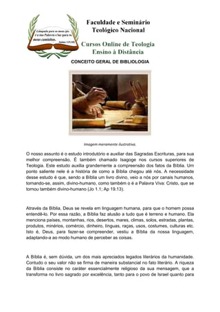 CONCEITO GERAL DE BIBLIOLOGIA 
Imagem meramente ilustrativa. 
O nosso assunto é o estudo introdutório e auxiliar das Sagradas Escrituras, para sua 
melhor compreensão. É também chamado Isagoge nos cursos superiores de 
Teologia. Este estudo auxilia grandemente a compreensão dos fatos da Bíblia. Um 
ponto saliente nele é a história de como a Bíblia chegou até nós. A necessidade 
desse estudo é que, sendo a Bíblia um livro divino, veio a nós por canais humanos, 
tornando-se, assim, divino-humano, como também o é a Palavra Viva: Cristo, que se 
tornou também divino-humano (Jo 1.1; Ap 19.13). 
Através da Bíblia, Deus se revela em linguagem humana, para que o homem possa 
entendê-lo. Por essa razão, a Bíblia faz alusão a tudo que é terreno e humano. Ela 
menciona países, montanhas, rios, desertos, mares, climas, solos, estradas, plantas, 
produtos, minérios, comércio, dinheiro, línguas, raças, usos, costumes, culturas etc. 
Isto é, Deus, para fazer-se compreender, vestiu a Bíblia da nossa linguagem, 
adaptando-a ao modo humano de perceber as coisas. 
A Bíblia é, sem dúvida, um dos mais apreciados legados literários da humanidade. 
Contudo o seu valor não se firma de maneira substancial no fato literário. A riqueza 
da Bíblia consiste no caráter essencialmente religioso da sua mensagem, que a 
transforma no livro sagrado por excelência, tanto para o povo de Israel quanto para 
 