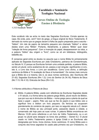 1.3 O Vocábulo "Bíblia" 
Este vocábulo não se acha no texto das Sagradas Escrituras. Consta apenas na 
capa. De onde, pois, vem? Vem do grego, a língua original do Novo Testamento. É 
derivado do nome que os gregos davam à folha de papiro preparada para a escrita - 
"biblos". Um rolo de papiro de tamanho pequeno era chamado "biblion" e vários 
destes eram uma "Bíblia". Portanto, literalmente, a palavra “Bíblia” quer dizer 
"coleção de livros pequenos". Com a invenção do papel, desapareceram os rolos, e 
a palavra “biblos” deu origem a "livro", como se vê em biblioteca, bibliografia, 
bibliófilo etc. 
É consenso geral entre os doutos no assunto que o nome Bíblia foi primeiramente 
aplicado às Sagradas Escrituras por João Crisóstomo, patriarca de Constantinopla, 
no Século IV. E porque as Escrituras formam uma unidade perfeita, a palavra Bíblia, 
sendo um plural, como acabamos de ver, passou a ser singular, significando o Livro, 
isto é, o Livro dos livros; o Livro por excelência. Como Livro divino, a definição 
canônica da Bíblia é "A revelação de Deus à humanidade". Os nomes mais comuns 
que a Bíblia dá a si mesma, isto é, os seus nomes canônicos, são: Escrituras (Mt 
21.42); Sagradas Escrituras (Rm 1.2); Livro do Senhor (Is 34.16); Palavra de Deus 
(Mc 7.13; Hb 4.12); Oráculos de Deus (Rm 3.2). 
1.4 Nomes atribuídos a Palavra de Deus 
a) Bíblia. A palavra Bíblia, usada com referência às Escrituras Sagradas desde 
o IV século, é a forma latina da palavra grega Bíblia, plural neutro de Biblion, 
que por sua vez é diminutivo de Biblos – nome grego para a planta da qual se 
fazia o papel – papiro. Pelo uso que se fez do papiro é que biblos veio a 
significar livro e biblion um livro pequeno. Os fenícios se ocupavam 
grandemente do comércio de papiro, por isso no segundo século a.C. deram 
o nome de Biblos ao seu principal porto, passando depois à cidade, e 
conservado até hoje para as suas ruínas. A palavra Biblos encontra-se em 
Marcos 12.26 como referência a um livro de Velho Testamento, ou a um 
grupo no plural para designar os livros dos profetas – Daniel 9.2. O plural 
usado no Velho Testamento passou à Igreja Cristã e as Escrituras são 
designadas por livros, livros divinos, livros canônicos. O nome Bíblia para o 
conjunto dos livros sagrados foi usado pela primeira vez por Crisóstomo, no 
 