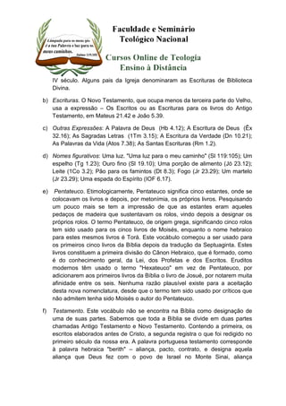 IV século. Alguns pais da Igreja denominaram as Escrituras de Biblioteca 
Divina. 
b) Escrituras. O Novo Testamento, que ocupa menos da terceira parte do Velho, 
usa a expressão – Os Escritos ou as Escrituras para os livros do Antigo 
Testamento, em Mateus 21.42 e João 5.39. 
c) Outras Expressões: A Palavra de Deus (Hb 4.12); A Escritura de Deus (Êx 
32.16); As Sagradas Letras (1Tm 3.15); A Escritura da Verdade (Dn 10.21); 
As Palavras da Vida (Atos 7.38); As Santas Escrituras (Rm 1.2). 
d) Nomes figurativos: Uma luz. "Uma luz para o meu caminho" (Sl 119:105); Um 
espelho (Tg 1.23); Ouro fino (Sl 19.10); Uma porção de alimento (Jó 23.12); 
Leite (1Co 3.2); Pão para os famintos (Dt 8.3); Fogo (Jr 23.29); Um martelo 
(Jr 23.29); Uma espada do Espírito (IOF 6.17). 
e) Pentateuco. Etimologicamente, Pentateuco significa cinco estantes, onde se 
colocavam os livros e depois, por metonímia, os próprios livros. Pesquisando 
um pouco mais se tem a impressão de que as estantes eram aqueles 
pedaços de madeira que sustentavam os rolos, vindo depois a designar os 
próprios rolos. O termo Pentateuco, de origem grega, significando cinco rolos 
tem sido usado para os cinco livros de Moisés, enquanto o nome hebraico 
para estes mesmos livros é Torá. Este vocábulo começou a ser usado para 
os primeiros cinco livros da Bíblia depois da tradução da Septuaginta. Estes 
livros constituem a primeira divisão do Cânon Hebraico, que é formado, como 
é do conhecimento geral, da Lei, dos Profetas e dos Escritos. Eruditos 
modernos têm usado o termo "Hexateuco" em vez de Pentateuco, por 
adicionarem aos primeiros livros da Bíblia o livro de Josué, por notarem muita 
afinidade entre os seis. Nenhuma razão plausível existe para a aceitação 
desta nova nomenclatura, desde que o termo tem sido usado por críticos que 
não admitem tenha sido Moisés o autor do Pentateuco. 
f) Testamento. Este vocábulo não se encontra na Bíblia como designação de 
uma de suas partes. Sabemos que toda a Bíblia se divide em duas partes 
chamadas Antigo Testamento e Novo Testamento. Contendo a primeira, os 
escritos elaborados antes de Cristo, a segunda registra o que foi redigido no 
primeiro século da nossa era. A palavra portuguesa testamento corresponde 
à palavra hebraica "berith" – aliança, pacto, contrato, e designa aquela 
aliança que Deus fez com o povo de Israel no Monte Sinai, aliança 
 