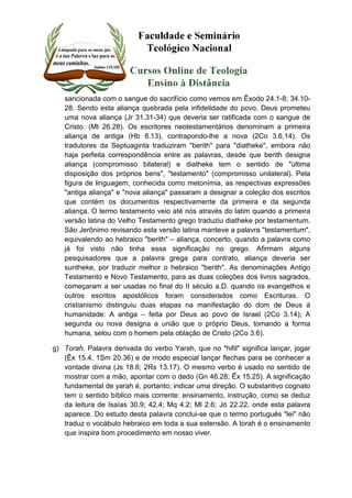 sancionada com o sangue do sacrifício como vemos em Êxodo 24.1-8; 34.10- 
28. Sendo esta aliança quebrada pela infidelidade do povo, Deus prometeu 
uma nova aliança (Jr 31.31-34) que deveria ser ratificada com o sangue de 
Cristo. (Mt 26.28). Os escritores neotestamentários denominam a primeira 
aliança de antiga (Hb 8.13), contrapondo-lhe a nova (2Co 3.6,14). Os 
tradutores da Septuaginta traduziram "berith" para "diatheke", embora não 
haja perfeita correspondência entre as palavras, desde que berith designa 
aliança (compromisso bilateral) e diatheke tem o sentido de "última 
disposição dos próprios bens", "testamento" (compromisso unilateral). Pela 
figura de linguagem, conhecida como metonímia, as respectivas expressões 
"antiga aliança" e "nova aliança" passaram a designar a coleção dos escritos 
que contém os documentos respectivamente da primeira e da segunda 
aliança. O termo testamento veio até nós através do latim quando a primeira 
versão latina do Velho Testamento grego traduziu diatheke por testamentum. 
São Jerônimo revisando esta versão latina manteve a palavra "testamentum", 
equivalendo ao hebraico "berith" – aliança, concerto, quando a palavra como 
já foi visto não tinha essa significação no grego. Afirmam alguns 
pesquisadores que a palavra grega para contrato, aliança deveria ser 
suntheke, por traduzir melhor o hebraico "berith". As denominações Antigo 
Testamento e Novo Testamento, para as duas coleções dos livros sagrados, 
começaram a ser usadas no final do II século a.D. quando os evangelhos e 
outros escritos apostólicos foram considerados como Escrituras. O 
cristianismo distinguiu duas etapas na manifestação do dom de Deus à 
humanidade: A antiga – feita por Deus ao povo de Israel (2Co 3.14); A 
segunda ou nova designa a união que o próprio Deus, tomando a forma 
humana, selou com o homem pela oblação de Cristo (2Co 3.6). 
g) Torah. Palavra derivada do verbo Yarah, que no "hifil" significa lançar, jogar 
(Êx 15.4, 1Sm 20.36) e de modo especial lançar flechas para se conhecer a 
vontade divina (Js 18.6; 2Rs 13.17). O mesmo verbo é usado no sentido de 
mostrar com a mão, apontar com o dedo (Gn 46.28; Êx 15.25). A significação 
fundamental de yarah é, portanto; indicar uma direção. O substantivo cognato 
tem o sentido bíblico mais corrente: ensinamento, instrução, como se deduz 
da leitura de Isaías 30.9; 42.4; Mq 4.2; Ml 2.6; Jó 22.22, onde esta palavra 
aparece. Do estudo desta palavra conclui-se que o termo português "lei" não 
traduz o vocábulo hebraico em toda a sua extensão. A torah é o ensinamento 
que inspira bom procedimento em nosso viver. 
 