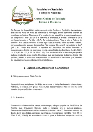 Na Pessoa de Jesus Cristo, coincidem entre si a Fonte e o Conteúdo da revelação. 
Ele não era mais um meio de comunicar a revelação divina, conforme o foram os 
profetas e apóstolos. Ele mesmo é "o resplendor da sua glória, e a expressa imagem 
da sua pessoa" (Hb 1.3). Ele é "o caminho, e a verdade, e a vida"; conhecer a Ele é 
conhecer também o Pai (Jo 14.6-7). Os profetas diziam: "Veio a mim a Palavra do 
Senhor", mas Jesus afirmava: "Eu vos digo"! Jesus inverteu o uso do termo "amém", 
começando assim as suas declarações: "Na verdade [hb. amen], na verdade te digo" 
(Jo 3.3). Tendo Ele falado, a verdade foi declarada de modo imediato e 
inquestionável. Cristo é a chave que revela o significado das Escrituras (Lc 24.25-27; 
Jo 5.39,40; At 17.2,3; 28.23; 2Tm 3.15). Elas testificam dEle e da salvação que Ele 
outorga mediante a sua morte. O enfoque que as Escrituras dedicam a Cristo não 
justifica, porém, o abandono irresponsável do texto bíblico nas áreas que parecem 
ter poucas informações abertamente cristológicas. 
2 - LÍNGUAS, CARACTERÍSTICAS E AUTORIDADE 
2.1 Línguas em que a Bíblia Escrita 
Quase todos os estudantes da Bíblia sabem que o Velho Testamento foi escrito em 
hebraico, e o Novo, em grego, mas muitos desconhecem o fato de que há uma 
terceira língua na Bíblia – o aramaico. 
2.1.1 Aramaico 
O aramaico foi sem dúvida, desde muito tempo, a língua popular de Babilônia e da 
Assíria, cuja linguagem literária, culta e religiosa era o sumero-acadiano. 
Documentos assírios mencionam o aramaico desde 1100 a.C. Durante o reinado de 
Saul e Davi, os estados aramaicos ou sírios são mencionados na Bíblia (1Sm 14.47; 
2Sm 8.3-9; 10.6-8). O aramaico foi trazido para a Palestina porque os assírios 
 