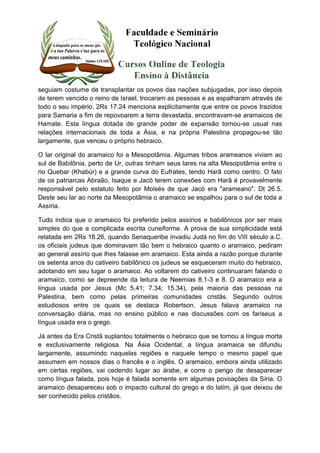 seguiam costume de transplantar os povos das nações subjugadas, por isso depois 
de terem vencido o reino de Israel, trocaram as pessoas e as espalharam através de 
todo o seu império. 2Rs 17.24 menciona explicitamente que entre os povos trazidos 
para Samaria a fim de repovoarem a terra devastada, encontravam-se aramaicos de 
Hamate. Esta língua dotada de grande poder de expansão tornou-se usual nas 
relações internacionais de toda a Ásia, e na própria Palestina propagou-se tão 
largamente, que venceu o próprio hebraico. 
O lar original do aramaico foi a Mesopotâmia. Algumas tribos arameanos viviam ao 
sul de Babilônia, perto de Ur, outras tinham seus lares na alta Mesopotâmia entre o 
rio Quebar (Khabúr) e a grande curva do Eufrates, tendo Harã como centro. O fato 
de os patriarcas Abraão, Isaque e Jacó terem conexões com Harã é provavelmente 
responsável pelo estatuto feito por Moisés de que Jacó era "arameano". Dt 26.5. 
Deste seu lar ao norte da Mesopotâmia o aramaico se espalhou para o sul de toda a 
Assíria. 
Tudo indica que o aramaico foi preferido pelos assírios e babilônicos por ser mais 
simples do que a complicada escrita cuneiforme. A prova de sua simplicidade está 
relatada em 2Rs 18.26, quando Senaqueribe invadiu Judá no fim do VIII século a.C. 
os oficiais judeus que dominavam tão bem o hebraico quanto o aramaico, pediram 
ao general assírio que lhes falasse em aramaico. Esta ainda a razão porque durante 
os setenta anos do cativeiro babilônico os judeus se esqueceram muito do hebraico, 
adotando em seu lugar o aramaico. Ao voltarem do cativeiro continuaram falando o 
aramaico, como se depreende da leitura de Neemias 8.1-3 e 8. O aramaico era a 
língua usada por Jesus (Mc 5.41; 7.34; 15.34), pela maioria das pessoas na 
Palestina, bem como pelas primeiras comunidades cristãs. Segundo outros 
estudiosos entre os quais se destaca Robertson, Jesus falava aramaico na 
conversação diária, mas no ensino público e nas discussões com os fariseus a 
língua usada era o grego. 
Já antes da Era Cristã suplantou totalmente o hebraico que se tornou a língua morta 
e exclusivamente religiosa. Na Ásia Ocidental, a língua aramaica se difundiu 
largamente, assumindo naquelas regiões e naquele tempo o mesmo papel que 
assumem em nossos dias o francês e o inglês. O aramaico, embora ainda utilizado 
em certas regiões, vai cedendo lugar ao árabe, e corre o perigo de desaparecer 
como língua falada, pois hoje é falada somente em algumas povoações da Síria. O 
aramaico desapareceu sob o impacto cultural do grego e do latim, já que deixou de 
ser conhecido pelos cristãos. 
 