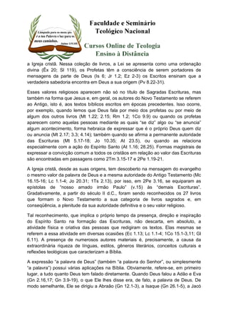 a Igreja cristã. Nessa coleção de livros, a Lei se apresenta como uma ordenação 
divina (Êx 20; Sl 119), os Profetas têm a consciência de serem portadores de 
mensagens da parte de Deus (Is 6; Jr 1.2; Ez 2-3) os Escritos ensinam que a 
verdadeira sabedoria encontra em Deus a sua origem (Pv 8.22-31). 
Esses valores religiosos aparecem não só no título de Sagradas Escrituras, mas 
também na forma que Jesus e, em geral, os autores do Novo Testamento se referem 
ao Antigo, isto é, aos textos bíblicos escritos em épocas precedentes. Isso ocorre, 
por exemplo, quando lemos que Deus fala por meio dos profetas ou por meio de 
algum dos outros livros (Mt 1.22; 2.15; Rm 1.2; 1Co 9.9) ou quando os profetas 
aparecem como aquelas pessoas mediante as quais “se diz” algo ou “se anuncia” 
algum acontecimento, forma hebraica de expressar que é o próprio Deus quem diz 
ou anuncia (Mt 2.17; 3.3; 4.14); também quando se afirma a permanente autoridade 
das Escrituras (Mt 5.17-18; Jo 10.35; At 23.5), ou quando as relaciona 
especialmente com a ação do Espírito Santo (At 1.16; 28.25). Formas magistrais de 
expressar a convicção comum a todos os cristãos em relação ao valor das Escrituras 
são encontradas em passagens como 2Tm 3.15-17 e 2Pe 1.19-21. 
A Igreja cristã, desde as suas origens, tem descoberto na mensagem do evangelho 
o mesmo valor da palavra de Deus e a mesma autoridade do Antigo Testamento (Mc 
16.15-16; Lc 1.1-4; Jo 20.31; 1Ts 2.13), por isso, em 2Pe 3.16, se equiparam as 
epístolas de “nosso amado irmão Paulo” (v.15) às “demais Escrituras”. 
Gradativamente, a partir do século II d.C., foram sendo reconhecidos os 27 livros 
que formam o Novo Testamento a sua categoria de livros sagrados e, em 
conseqüência, a plenitude da sua autoridade definitiva e o seu valor religioso. 
Tal reconhecimento, que implica o próprio tempo da presença, direção e inspiração 
do Espírito Santo na formação das Escrituras, não descarta, em absoluto, a 
atividade física e criativa das pessoas que redigiram os textos. Elas mesmas se 
referem a essa atividade em diversas ocasiões (Ec 1.13; Lc 1.1-4; 1Co 15.1-3,11; Gl 
6.11). A presença de numerosos autores materiais é, precisamente, a causa da 
extraordinária riqueza de línguas, estilos, gêneros literários, conceitos culturais e 
reflexões teológicas que caracterizam a Bíblia. 
A expressão “a palavra de Deus” (também “a palavra do Senhor”, ou simplesmente 
“a palavra”) possui várias aplicações na Bíblia. Obviamente, refere-se, em primeiro 
lugar, a tudo quanto Deus tem falado diretamente. Quando Deus falou a Adão e Eva 
(Gn 2.16,17; Gn 3.9-19), o que Ele lhes disse era, de fato, a palavra de Deus. De 
modo semelhante, Ele se dirigiu a Abraão (Gn 12.1-3), a Isaque (Gn 26.1-5), a Jacó 
 