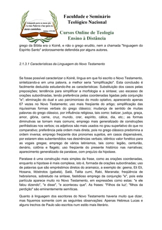 grego da Bíblia era o Koinê, e não o grego erudito, nem a chamada "linguagem do 
Espírito Santo" ardorosamente defendida por alguns autores. 
2.1.3.1 Características da Linguagem do Novo Testamento 
Se fosse possível caracterizar o Koinê, língua em que foi escrito o Novo Testamento, 
sintetizando-a em uma palavra, a melhor seria "simplificação". Esta conclusão é 
facilmente deduzida estudando-lhe as características: Substituição dos casos pelas 
preposições; tendência para simplificar a morfologia e a sintaxe; uso escasso de 
orações subordinadas, tendo preferência pelas coordenadas ligadas pela conjunção 
"e"; eliminação do dual e uso parcimonioso do modo optativo, aparecendo apenas 
67 vezes no Novo Testamento; uso mais freqüente do artigo; simplificação das 
riquíssimas formas verbais do grego clássico; mudança de sentido de muitas 
palavras do grego clássico, por influência religiosa, tais como: batizar, justiça, graça, 
amor, glória, carne, cruz, mundo, crer, espírito, cálice, dia, etc.; as formas 
diminutivas se tornam mais comuns; emprego mais generalizado de construções 
perifrásticas nos verbos; os adjetivos são mais usados no grau superlativo do que no 
comparativo; preferência pela ordem mais direta, pois no grego clássico predomina a 
ordem inversa; emprego freqüente dos pronomes sujeitos, em casos dispensáveis, 
por estarem eles subentendidos nas desinências verbais; idêntico valor fonético para 
as vogais gregas; emprego de vários latinismos, tais como: legião, centurião, 
denário, colônia e flagelo; uso freqüente do presente histórico nas narrativas; 
aparecimento generalizado da parataxe, com prejuízo da hipotaxe. 
Parataxe é uma construção mais simples da frase, como as orações coordenadas, 
enquanto a hipotaxe é mais complexa, isto é, formada de orações subordinadas; uso 
de palavras que são empréstimos diretos do aramaico, a exemplo de: geena, Eli Eli, 
Hosana, litóstrotos (gabatá), Satã, Talita cumi, Rabi, Maranata; freqüência de 
hebraísmos, sobretudo na sintaxe, fastidioso emprego da conjunção "e", pois esta 
partícula aparece muito no Novo Testamento, em expressões como estas: "e ele 
falou dizendo", "e disse", "e aconteceu que". As frases: "Filhos da luz'; "filhos da 
perdição" são eminentemente semíticas. 
Quanto à linguagem dos escritores do Novo Testamento haveria muito que dizer, 
mas fiquemos somente com as seguintes observações: Apenas Hebreus Lucas e 
alguns trechos de Paulo são escritos num estilo mais literário. 
 