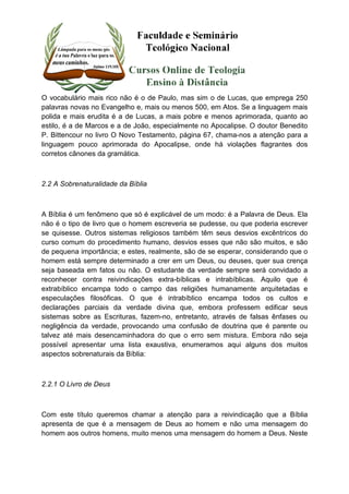 O vocabulário mais rico não é o de Paulo, mas sim o de Lucas, que emprega 250 
palavras novas no Evangelho e, mais ou menos 500, em Atos. Se a linguagem mais 
polida e mais erudita é a de Lucas, a mais pobre e menos aprimorada, quanto ao 
estilo, é a de Marcos e a de João, especialmente no Apocalipse. O doutor Benedito 
P. Bittencour no livro O Novo Testamento, página 67, chama-nos a atenção para a 
linguagem pouco aprimorada do Apocalipse, onde há violações flagrantes dos 
corretos cânones da gramática. 
2.2 A Sobrenaturalidade da Bíblia 
A Bíblia é um fenômeno que só é explicável de um modo: é a Palavra de Deus. Ela 
não é o tipo de livro que o homem escreveria se pudesse, ou que poderia escrever 
se quisesse. Outros sistemas religiosos também têm seus desvios excêntricos do 
curso comum do procedimento humano, desvios esses que não são muitos, e são 
de pequena importância; e estes, realmente, são de se esperar, considerando que o 
homem está sempre determinado a crer em um Deus, ou deuses, quer sua crença 
seja baseada em fatos ou não. O estudante da verdade sempre será convidado a 
reconhecer contra reivindicações extra-bíblicas e intrabíblicas. Aquilo que é 
extrabíblico encampa todo o campo das religiões humanamente arquitetadas e 
especulações filosóficas. O que é intrabíblico encampa todos os cultos e 
declarações parciais da verdade divina que, embora professem edificar seus 
sistemas sobre as Escrituras, fazem-no, entretanto, através de falsas ênfases ou 
negligência da verdade, provocando uma confusão de doutrina que é parente ou 
talvez até mais desencaminhadora do que o erro sem mistura. Embora não seja 
possível apresentar uma lista exaustiva, enumeramos aqui alguns dos muitos 
aspectos sobrenaturais da Bíblia: 
2.2.1 O Livro de Deus 
Com este título queremos chamar a atenção para a reivindicação que a Bíblia 
apresenta de que é a mensagem de Deus ao homem e não uma mensagem do 
homem aos outros homens, muito menos uma mensagem do homem a Deus. Neste 
 