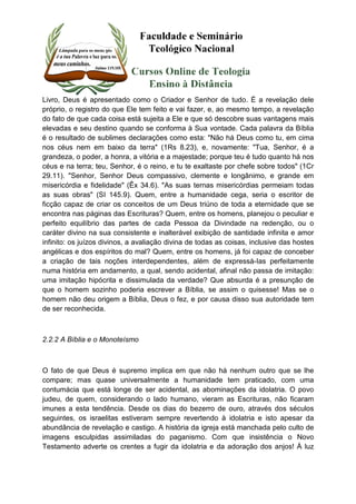 Livro, Deus é apresentado como o Criador e Senhor de tudo. É a revelação dele 
próprio, o registro do que Ele tem feito e vai fazer, e, ao mesmo tempo, a revelação 
do fato de que cada coisa está sujeita a Ele e que só descobre suas vantagens mais 
elevadas e seu destino quando se conforma à Sua vontade. Cada palavra da Bíblia 
é o resultado de sublimes declarações como esta: "Não há Deus como tu, em cima 
nos céus nem em baixo da terra" (1Rs 8.23), e, novamente: "Tua, Senhor, é a 
grandeza, o poder, a honra, a vitória e a majestade; porque teu é tudo quanto há nos 
céus e na terra; teu, Senhor, é o reino, e tu te exaltaste por chefe sobre todos" (1Cr 
29.11). "Senhor, Senhor Deus compassivo, clemente e longânimo, e grande em 
misericórdia e fidelidade" (Êx 34.6). "As suas ternas misericórdias permeiam todas 
as suas obras" (SI 145.9). Quem, entre a humanidade cega, seria o escritor de 
ficção capaz de criar os conceitos de um Deus triúno de toda a eternidade que se 
encontra nas páginas das Escrituras? Quem, entre os homens, planejou o peculiar e 
perfeito equilíbrio das partes de cada Pessoa da Divindade na redenção, ou o 
caráter divino na sua consistente e inalterável exibição de santidade infinita e amor 
infinito: os juízos divinos, a avaliação divina de todas as coisas, inclusive das hostes 
angélicas e dos espíritos do mal? Quem, entre os homens, já foi capaz de conceber 
a criação de tais noções interdependentes, além de expressá-Ias perfeitamente 
numa história em andamento, a qual, sendo acidental, afinal não passa de imitação: 
uma imitação hipócrita e dissimulada da verdade? Que absurda é a presunção de 
que o homem sozinho poderia escrever a Bíblia, se assim o quisesse! Mas se o 
homem não deu origem a Bíblia, Deus o fez, e por causa disso sua autoridade tem 
de ser reconhecida. 
2.2.2 A Bíblia e o Monoteísmo 
O fato de que Deus é supremo implica em que não há nenhum outro que se lhe 
compare; mas quase universalmente a humanidade tem praticado, com uma 
contumácia que está longe de ser acidental, as abominações da idolatria. O povo 
judeu, de quem, considerando o lado humano, vieram as Escrituras, não ficaram 
imunes a esta tendência. Desde os dias do bezerro de ouro, através dos séculos 
seguintes, os israelitas estiveram sempre revertendo à idolatria e isto apesar da 
abundância de revelação e castigo. A história da igreja está manchada pelo culto de 
imagens esculpidas assimiladas do paganismo. Com que insistência o Novo 
Testamento adverte os crentes a fugir da idolatria e da adoração dos anjos! À luz 
 