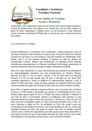 destes fatos, como poderíamos supor que os homens (até mesmo Israel) pudessem, 
à parte da direção divina, dar origem a um tratado que, com os olhos apenas na 
glória de Deus, estigmatiza a idolatria como um dos primeiros e mais ofensivos 
crimes e insultos contra Deus? A Bíblia não é o tipo de livro que o homem escreveria 
se pudesse. 
2.2.3 A Doutrina da Trindade 
Embora defendendo o monoteísmo sem modificação, a Bíblia apresenta o fato de 
que Deus subsiste em três Pessoas ou modos de ser. A doutrina bíblica da Trindade 
consiste em que Deus é um em essência, mas três Pessoas em identificação. Sem 
dúvida, este é um dos grandes mistérios. A doutrina vai além do alcance da 
compreensão humana, embora seja fundamental na revelação divina. Quando 
consideradas separadamente, as Pessoas individuais da Divindade apresentam as 
mesmas evidências indiscutíveis quanto à origem sobrenatural da Bíblia. 
Deus Pai. Vasto realmente é o campo das Escrituras que apresenta as atividades e 
as responsabilidades distintivas que são características da Primeira Pessoa. 
Dizemos que Ele é o Pai de toda a criação, o Pai do Filho eterno (a Segunda 
Pessoa) e o Pai de todo aquele que crê para a salvação de sua alma. Esta 
revelação estende-se a todos os detalhes do relacionamento paternal e inclui a 
dádiva do Filho para que a graça de Deus pudesse ser revelada. Nenhuma mente 
humana poderia dar origem ao conceito de Deus Pai como Ele é revelado na Bíblia. 
Deus Filho. O registro referente à Segunda Pessoa, que, de acordo com a Palavra 
de Deus, é o Filho desde a eternidade, que sempre é a manifestação do Pai e que, 
embora esteja agora sujeito ao Pai, é o Criador das coisas materiais, o Redentor e 
Juiz final de toda a humanidade, oferece as evidências mais extensas e mais 
incomensuráveis da origem divina das Escrituras. A Pessoa e a obra do Filho de 
Deus com Sua humilhação e glória é o tema dominante da Bíblia; mas o Filho, em 
troca, dedica-se à glória do Pai. As perfeições do Filho não podem nunca ser 
comparadas ao mais sábio dos homens, nem compreendidas por ele. Se, afinal, esta 
revelação ilimitada do Filho não passa de ficção, não seria um desafio razoável 
(mesmo para a mente não regenerada) que este suposto autor fosse descoberto e, 
com base no truísmo de que a coisa criada não pode ser maior do que o seu criador 
fosse adorado e reverenciado acima de tudo o que é chamado de Deus? 
 