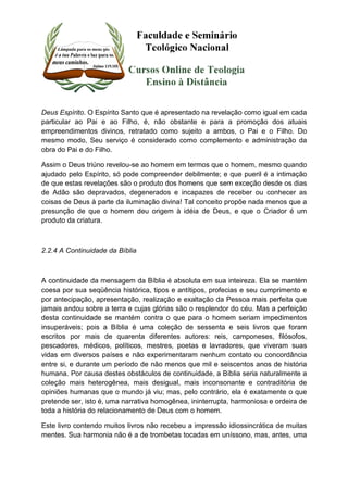 Deus Espírito. O Espírito Santo que é apresentado na revelação como igual em cada 
particular ao Pai e ao Filho, é, não obstante e para a promoção dos atuais 
empreendimentos divinos, retratado como sujeito a ambos, o Pai e o Filho. Do 
mesmo modo, Seu serviço é considerado como complemento e administração da 
obra do Pai e do Filho. 
Assim o Deus triúno revelou-se ao homem em termos que o homem, mesmo quando 
ajudado pelo Espírito, só pode compreender debilmente; e que pueril é a intimação 
de que estas revelações são o produto dos homens que sem exceção desde os dias 
de Adão são depravados, degenerados e incapazes de receber ou conhecer as 
coisas de Deus à parte da iluminação divina! Tal conceito propõe nada menos que a 
presunção de que o homem deu origem à idéia de Deus, e que o Criador é um 
produto da criatura. 
2.2.4 A Continuidade da Bíblia 
A continuidade da mensagem da Bíblia é absoluta em sua inteireza. Ela se mantém 
coesa por sua seqüência histórica, tipos e antítipos, profecias e seu cumprimento e 
por antecipação, apresentação, realização e exaltação da Pessoa mais perfeita que 
jamais andou sobre a terra e cujas glórias são o resplendor do céu. Mas a perfeição 
desta continuidade se mantém contra o que para o homem seriam impedimentos 
insuperáveis; pois a Bíblia é uma coleção de sessenta e seis livros que foram 
escritos por mais de quarenta diferentes autores: reis, camponeses, filósofos, 
pescadores, médicos, políticos, mestres, poetas e lavradores, que viveram suas 
vidas em diversos países e não experimentaram nenhum contato ou concordância 
entre si, e durante um período de não menos que mil e seiscentos anos de história 
humana. Por causa destes obstáculos de continuidade, a Bíblia seria naturalmente a 
coleção mais heterogênea, mais desigual, mais inconsonante e contraditória de 
opiniões humanas que o mundo já viu; mas, pelo contrário, ela é exatamente o que 
pretende ser, isto é, uma narrativa homogênea, ininterrupta, harmoniosa e ordeira de 
toda a história do relacionamento de Deus com o homem. 
Este livro contendo muitos livros não recebeu a impressão idiossincrática de muitas 
mentes. Sua harmonia não é a de trombetas tocadas em uníssono, mas, antes, uma 
 