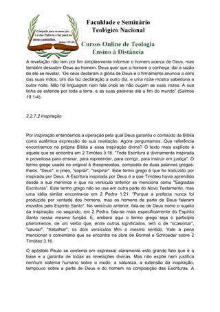 A revelação não tem por fim simplesmente informar o homem acerca de Deus, mas 
também descobrir Deus ao homem. Deus quer que o homem o conheça; daí a razão 
de ele se revelar. “Os céus declaram a glória de Deus e o firmamento anuncia a obra 
das suas mãos. Um dia faz declaração a outro dia, e uma noite mostra sabedoria a 
outra noite. Não há linguagem nem fala onde se não ouçam as suas vozes. A sua 
linha se estende por toda a terra, e as suas palavras até o fim do mundo” (Salmos 
19.1-4). 
2.2.7.2 Inspiração 
Por inspiração entendemos a operação pela qual Deus garantiu o conteúdo da Bíblia 
como autêntica expressão de sua revelação. Agora perguntamos: Que referência 
encontramos na própria Bíblia a essa inspiração divina? O texto mais explícito é 
aquele que se encontra em 2 Timóteo 3.16: "Toda Escritura é divinamente inspirada 
e proveitosa para ensinar, para repreender, para corrigir, para instruir em justiça”. O 
termo grego usado no original é theopneostos, composto de duas palavras gregas: 
theós. "Deus", e pnéo, "soprar", "respirar". Este termo grego é que foi traduzido por 
inspirado por Deus. A Escritura inspirada por Deus é a que Timóteo havia aprendido 
desde a sua meninice e que no versículo anterior se menciona como "Sagradas 
Escrituras”. Este termo grego não se usa em outra parte do Novo Testamento, mas 
uma idéia similar encontra-se em 2 Pedro 1.21: "Porque a profecia nunca foi 
produzida por vontade dos homens, mas os homens da parte de Deus falaram 
movidos pelo Espírito Santo". No versículo anterior, fala-se de Deus como o sujeito 
da inspiração; no segundo, em 2 Pedro, fala-se mais especificamente do Espírito 
Santo nessa mesma função. E, embora aqui o termo grego seja o particípio 
pheromenos, de um verbo que, entre outros significados, tem o de "ocasionar", 
"causar", "trabalhar", os dois versículos têm o mesmo sentido. Vale a pena 
mencionar o comentário que se encontra na obra de Bonnet e Schroeder sobre 2 
Timóteo 3.16. 
O apóstolo Paulo se contenta em expressar claramente este grande fato que é a 
base e a garantia de todas as revelações divinas. Mas não expõe nem justifica 
nenhum sistema humano sobre o modo, a natureza, a extensão da inspiração, 
tampouco sobre a parte de Deus e do homem na composição das Escrituras. A 
 