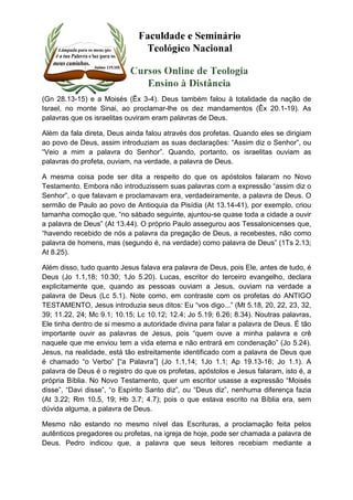 (Gn 28.13-15) e a Moisés (Êx 3-4). Deus também falou à totalidade da nação de 
Israel, no monte Sinai, ao proclamar-lhe os dez mandamentos (Êx 20.1-19). As 
palavras que os israelitas ouviram eram palavras de Deus. 
Além da fala direta, Deus ainda falou através dos profetas. Quando eles se dirigiam 
ao povo de Deus, assim introduziam as suas declarações: “Assim diz o Senhor”, ou 
“Veio a mim a palavra do Senhor”. Quando, portanto, os israelitas ouviam as 
palavras do profeta, ouviam, na verdade, a palavra de Deus. 
A mesma coisa pode ser dita a respeito do que os apóstolos falaram no Novo 
Testamento. Embora não introduzissem suas palavras com a expressão “assim diz o 
Senhor”, o que falavam e proclamavam era, verdadeiramente, a palavra de Deus. O 
sermão de Paulo ao povo de Antioquia da Pisídia (At 13.14-41), por exemplo, criou 
tamanha comoção que, “no sábado seguinte, ajuntou-se quase toda a cidade a ouvir 
a palavra de Deus” (At 13.44). O próprio Paulo assegurou aos Tessalonicenses que, 
“havendo recebido de nós a palavra da pregação de Deus, a recebestes, não como 
palavra de homens, mas (segundo é, na verdade) como palavra de Deus” (1Ts 2.13; 
At 8.25). 
Além disso, tudo quanto Jesus falava era palavra de Deus, pois Ele, antes de tudo, é 
Deus (Jo 1.1,18; 10.30; 1Jo 5.20). Lucas, escritor do terceiro evangelho, declara 
explicitamente que, quando as pessoas ouviam a Jesus, ouviam na verdade a 
palavra de Deus (Lc 5.1). Note como, em contraste com os profetas do ANTIGO 
TESTAMENTO, Jesus introduzia seus ditos: Eu “vos digo...” (Mt 5.18, 20, 22, 23, 32, 
39; 11.22, 24; Mc 9.1; 10.15; Lc 10.12; 12.4; Jo 5.19; 6.26; 8.34). Noutras palavras, 
Ele tinha dentro de si mesmo a autoridade divina para falar a palavra de Deus. É tão 
importante ouvir as palavras de Jesus, pois “quem ouve a minha palavra e crê 
naquele que me enviou tem a vida eterna e não entrará em condenação” (Jo 5.24). 
Jesus, na realidade, está tão estreitamente identificado com a palavra de Deus que 
é chamado “o Verbo” [“a Palavra”] (Jo 1.1,14; 1Jo 1.1; Ap 19.13-16; Jo 1.1). A 
palavra de Deus é o registro do que os profetas, apóstolos e Jesus falaram, isto é, a 
própria Bíblia. No Novo Testamento, quer um escritor usasse a expressão “Moisés 
disse”, “Davi disse”, “o Espírito Santo diz”, ou “Deus diz”, nenhuma diferença fazia 
(At 3.22; Rm 10.5, 19; Hb 3.7; 4.7); pois o que estava escrito na Bíblia era, sem 
dúvida alguma, a palavra de Deus. 
Mesmo não estando no mesmo nível das Escrituras, a proclamação feita pelos 
autênticos pregadores ou profetas, na igreja de hoje, pode ser chamada a palavra de 
Deus. Pedro indicou que, a palavra que seus leitores recebiam mediante a 
 