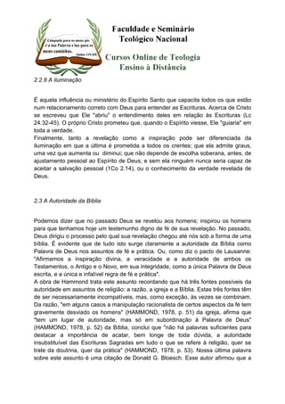 2.2.8 A iluminação 
É aquela influência ou ministério do Espírito Santo que capacita todos os que estão 
num relacionamento correto com Deus para entender as Escrituras. Acerca de Cristo 
se escreveu que Ele "abriu" o entendimento deles em relação às Escrituras (Lc 
24.32-45). O próprio Cristo prometeu que, quando o Espírito viesse, Ele "guiaria" em 
toda a verdade. 
Finalmente, tanto a revelação como a inspiração pode ser diferenciada da 
iluminação em que a última é prometida a todos os crentes; que ela admite graus, 
uma vez que aumenta ou diminui; que não depende de escolha soberana, antes, de 
ajustamento pessoal ao Espírito de Deus; e sem ela ninguém nunca seria capaz de 
aceitar a salvação pessoal (1Co 2.14), ou o conhecimento da verdade revelada de 
Deus. 
2.3 A Autoridade da Bíblia 
Podemos dizer que no passado Deus se revelou aos homens; inspirou os homens 
para que tenhamos hoje um testemunho digno de fé de sua revelação. No passado, 
Deus dirigiu o processo pelo qual sua revelação chegou até nós sob a forma de uma 
bíblia. É evidente que de tudo isto surge claramente a autoridade da Bíblia como 
Palavra de Deus nos assuntos de fé e prática. Ou, como diz o pacto de Lausanne: 
"Afirmamos a inspiração divina, a veracidade e a autoridade de ambos os 
Testamentos, o Antigo e o Novo, em sua integridade, como a única Palavra de Deus 
escrita, e a única e infalível regra de fé e prática". 
A obra de Hammond trata este assunto recordando que há três fontes possíveis da 
autoridade em assuntos de religião: a razão, a igreja e a Bíblia. Estas três fontes têm 
de ser necessariamente incompatíveis, mas, como exceção, às vezes se combinam. 
Da razão, "em alguns casos a manipulação racionalista de certos aspectos da fé tem 
gravemente desviado os homens" (HAMMOND, 1978, p. 51) da igreja, afirma que 
"tem um lugar de autoridade, mas só em subordinação à Palavra de Deus" 
(HAMMOND, 1978, p. 52) da Bíblia, conclui que "não há palavras suficientes para 
destacar a importância de acatar, bem longe de toda dúvida, a autoridade 
insubstituível das Escrituras Sagradas em tudo o que se refere à religião, quer se 
trate da doutrina, quer da prática" (HAMMOND, 1978, p. 53). Nossa última palavra 
sobre este assunto é uma citação de Donald G. Bloesch. Esse autor afirmou que a 
 