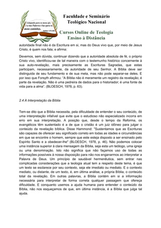 autoridade final não é da Escritura em si, mas do Deus vivo que, por meio de Jesus 
Cristo, é quem nos fala; e afirma: 
Devemos, sem dúvida, continuar dizendo que a autoridade absoluta de fé, o próprio 
Cristo vivo, identificou-se de tal maneira com o testemunho histórico concernente à 
sua auto-revelação, mais precisamente as Escrituras Sagradas, que estas 
participam, necessariamente, da autoridade de seu Senhor. A Bíblia deve ser 
distinguida de seu fundamento e de sua meta, mas não pode separar-se deles. E 
por isso que Forsyth afirmou: “A Bíblia não é meramente um registro da revelação; é 
parte da revelação. Não é uma pedreira de dados para o historiador; é uma fonte de 
vida para a alma”. (BLOESCH, 1978, p. 63). 
2.4 A Interpretação da Bíblia 
Tem-se dito que a Bíblia necessita, pela dificuldade de entender o seu conteúdo, de 
uma interpretação infalível que evite que o estudioso não especializado incorra em 
erro em sua interpretação. A posição que, desde o tempo da Reforma, os 
evangélicos têm sustentado é a de que o cristão é um juiz idôneo para julgar o 
conteúdo da revelação bíblica. Disse Hammond: "Sustentamos que as Escrituras 
são capazes de oferecer seu significado correto em todas as idades e circunstâncias 
em que se encontre o homem, sempre que este esteja disposto a ser ensinado pelo 
Espírito Santo e a obedecer-Ihe" (BLOESCH, 1978, p. 46). Não podemos colocar 
uma instância superior à clara mensagem da Bíblia, seja esta um teólogo, uma igreja 
ou uma denominação. Isto não significa que não façamos uso de todas as 
informações possíveis à nossa disposição para não nos enganarmos ao interpretar a 
Palavra de Deus. Um princípio de saudável hermenêutica, sem entrar nas 
complicadas considerações que a teologia atual tem a respeito deste tema, é que 
um texto se esclarece por seu contexto, seja ele imediato ou mediato. E o contexto 
mediato, ou distante, de um texto, é, em última análise, a própria Bíblia, o conteúdo 
total da revelação. Em outras palavras, a Bíblia contém em si a informação 
necessária para interpretar de forma correta qualquer passagem que ofereça 
dificuldade. E conquanto usemos a ajuda humana para entender o conteúdo da 
Bíblia, não nos esqueçamos de que, em última instância, é a Bíblia que julga tal 
ajuda. 
 