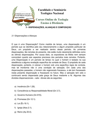 3 - DISPENSAÇÕES, ALIANÇAS E COMPOSIÇÃO 
3.1 Dispensações e Alianças 
O que é uma Dispensação? Como medida de tempo, uma dispensação é um 
período que se identifica pelo seu relacionamento a algum propósito particular de 
Deus, um propósito a ser realizado dentro desse período. As primeiras 
dispensações, tão remotas do presente, não estão muito claramente definidas como 
as últimas dispensações. Por causa disto, os expositores da Bíblia nem sempre 
concordam quanto aos aspectos preciosos dos períodos mais remotos. Portanto, 
uma Dispensação é um período de tempo no qual o homem é testado na sua 
obediência a alguma revelação específica da vontade de Deus. O propósito de cada 
dispensação, portanto, é colocar o homem sob uma específica regra de conduta, 
mas tal mordomia não é uma condição de salvação. Em cada uma das 
dispensações passadas, o homem não regenerado fracassou, e ele tem fracassado 
nesta presente dispensação e fracassará no futuro. Mas a salvação tem sido e 
continuará sendo dispensada pela graça de Deus mediante a fé. Algumas das 
divisões dispensacionais – sete - óbvias são as seguintes: 
a) Inocência (Gn 1.28). 
b) Consciência ou Responsabilidade Moral (Gn 3.7). 
c) Governo Humano (Gn 815). 
d) Promessa (Gn 12.1). 
e) Lei (Êx 19.1). 
f) Igreja (Atos 2.1). 
g) Reino (Ap 20.4). 
 