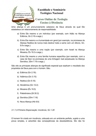 Uma aliança é um pronunciamento soberano de Deus através do qual Ele 
estabelece um relacionamento de responsabilidade: 
a) Entre Ele mesmo e um indivíduo (por exemplo, com Adão na Aliança 
Edênica, Gn 2.16 e segs.). 
b) Entre Ele mesmo e a humanidade em geral (por exemplo, na promessa da 
Aliança Noética de nunca mais destruir toda a carne com um dilúvio, Gn. 
9.9 e segs.). 
c) Entre Ele mesmo e uma nação (por exemplo, com Israel na Aliança 
Mosaica, Êx 19.3 e segs.). 
d) Entre Ele mesmo e uma família humana específica (por exemplo, com a 
casa de Davi na promessa de uma linhagem real perpetuada na Aliança 
Davídica, 2Sm 7.16 e segs.). 
São oito as principais alianças de significado especial que explicam o resultado dos 
propósitos de Deus para com o homem. São: 
a) Edênica (Gn 2.16). 
b) Adâmica (Gn 3.15) 
c) Noética (Gn 9.16) 
d) Abraâmica (Gn 12.2) 
e) Mosaica (Êx 19.5) 
f) Palestiniana (Dt 30.3) 
g) Davídica (2Sm 7.16) 
h) Nova Aliança (Hb 8.8) 
3.1.1 A Primeira Dispensação: Inocência, Gn 1.28 
O homem foi criado em inocência, colocado em um ambiente perfeito, sujeito a uma 
prova simples, e advertido das conseqüências da desobediência. Ele não foi 
 
