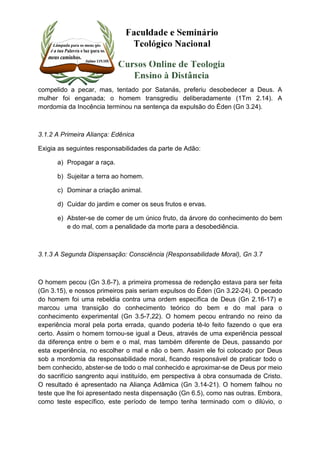 compelido a pecar, mas, tentado por Satanás, preferiu desobedecer a Deus. A 
mulher foi enganada; o homem transgrediu deliberadamente (1Tm 2.14). A 
mordomia da Inocência terminou na sentença da expulsão do Éden (Gn 3.24). 
3.1.2 A Primeira Aliança: Edênica 
Exigia as seguintes responsabilidades da parte de Adão: 
a) Propagar a raça. 
b) Sujeitar a terra ao homem. 
c) Dominar a criação animal. 
d) Cuidar do jardim e comer os seus frutos e ervas. 
e) Abster-se de comer de um único fruto, da árvore do conhecimento do bem 
e do mal, com a penalidade da morte para a desobediência. 
3.1.3 A Segunda Dispensação: Consciência (Responsabilidade Moral), Gn 3.7 
O homem pecou (Gn 3.6-7), a primeira promessa de redenção estava para ser feita 
(Gn 3.15), e nossos primeiros pais seriam expulsos do Éden (Gn 3.22-24). O pecado 
do homem foi uma rebeldia contra uma ordem específica de Deus (Gn 2.16-17) e 
marcou uma transição do conhecimento teórico do bem e do mal para o 
conhecimento experimental (Gn 3.5-7,22). O homem pecou entrando no reino da 
experiência moral pela porta errada, quando poderia tê-lo feito fazendo o que era 
certo. Assim o homem tornou-se igual a Deus, através de uma experiência pessoal 
da diferença entre o bem e o mal, mas também diferente de Deus, passando por 
esta experiência, no escolher o mal e não o bem. Assim ele foi colocado por Deus 
sob a mordomia da responsabilidade moral, ficando responsável de praticar todo o 
bem conhecido, abster-se de todo o mal conhecido e aproximar-se de Deus por meio 
do sacrifício sangrento aqui instituído, em perspectiva à obra consumada de Cristo. 
O resultado é apresentado na Aliança Adâmica (Gn 3.14-21). O homem falhou no 
teste que lhe foi apresentado nesta dispensação (Gn 6.5), como nas outras. Embora, 
como teste específico, este período de tempo tenha terminado com o dilúvio, o 
 