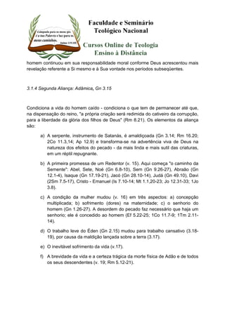 homem continuou em sua responsabilidade moral conforme Deus acrescentou mais 
revelação referente a Si mesmo e à Sua vontade nos períodos subseqüentes. 
3.1.4 Segunda Aliança: Adâmica, Gn 3.15 
Condiciona a vida do homem caído - condiciona o que tem de permanecer até que, 
na dispensação do reino, "a própria criação será redimida do cativeiro da corrupção, 
para a liberdade da glória dos filhos de Deus" (Rm 8.21). Os elementos da aliança 
são: 
a) A serpente, instrumento de Satanás, é amaldiçoada (Gn 3.14; Rm 16.20; 
2Co 11.3,14; Ap 12.9) e transforma-se na advertência viva de Deus na 
natureza dos efeitos do pecado - da mais linda e mais sutil das criaturas, 
em um réptil repugnante. 
b) A primeira promessa de um Redentor (v. 15). Aqui começa "o caminho da 
Semente": Abel, Sete, Noé (Gn 6.8-10), Sem (Gn 9.26-27), Abraão (Gn 
12.1-4), Isaque (Gn 17.19-21), Jacó (Gn 28.10-14), Judá (Gn 49.10), Davi 
(2Sm 7.5-17), Cristo - Emanuel (Is 7.10-14; Mt 1.1,20-23; Jo 12.31-33; 1Jo 
3.8). 
c) A condição da mulher mudou (v. 16) em três aspectos: a) concepção 
multiplicada; b) sofrimento (dores) na maternidade; c) o senhorio do 
homem (Gn 1.26-27). A desordem do pecado faz necessário que haja um 
senhorio; ele é concedido ao homem (Ef 5.22-25; 1Co 11.7-9; 1Tm 2.11- 
14). 
d) O trabalho leve do Éden (Gn 2.15) mudou para trabalho cansativo (3.18- 
19), por causa da maldição lançada sobre a terra (3.17). 
e) O inevitável sofrimento da vida (v.17). 
f) A brevidade da vida e a certeza trágica da morte física de Adão e de todos 
os seus descendentes (v. 19; Rm 5.12-21). 
 