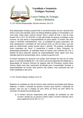 3.1.5 A Terceira Dispensação: Governo Humano, Gn 8.15 
Esta dispensação começou quando Noé e sua família saíram da arca. Quando Noé 
entrou numa nova situação, Deus (na Aliança Noética) sujeitou a humanidade a um 
novo teste. Antes disso, nenhum homem tinha o direito de tirar a vida de outro 
homem (Gn 4.10-11,14-15,23-24). A mais alta função do governo é proteger a vida 
humana, da qual deriva a responsabilidade da pena capital. O homem não deve 
vingar o homicídio individualmente, mas, na qualidade de grupo corporativo, ele 
deve salvaguardar a santidade da vida humana como um dom de Deus, que não 
pode ser exterminado, exceto quando Deus o permite. "Os poderes constituídos 
foram ordenados por Deus", e resistir-lhes é resistir a Deus. Enquanto, na 
dispensação precedente, as restrições feitas ao homem eram internas (Gn 6.3), o 
Espírito de Deus operando através da responsabilidade moral, agora uma nova 
restrição externa foi acrescentada, isto é, o poder do governo civil. 
O homem fracassou em governar com justiça. Este fracasso foi visto de um modo 
geral, na confusão de Babel (Gn 11.9). Como uma prova específica da obediência, a 
dispensação do Governo Humano foi seguida, pela da Promessa, quando Deus 
chamou Abrão como Seu instrumento de bênção para a humanidade. Contudo, a 
responsabilidade do homem pelo governo não acabou, mas continuará até que 
Cristo estabeleça o Seu reino. 
3.1.6 A Terceira Aliança: Noética, Gn 9.16 
Reafirma as condições de vida do homem caído conforme anunciadas pela Aliança 
Adâmica, e institui o princípio do governo humano para reprimir a expansão do 
pecado, uma vez que a ameaça do juízo divino na forma de outro dilúvio foi 
removida. Os elemen-tos da aliança são: 
a) O homem torna-se responsável pela proteção da santidade da vida 
humana, através de um governo ordeiro sobre o homem individual, até à 
pena capital (Gn 9.5-6; Rm 13.1-7). 
 