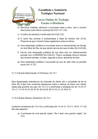 b) Nenhuma maldição adicional é enunciada sobre a terra, nem o homem 
deve temer outro dilúvio universal (Gn 8.21; 9.11-16). 
c) A ordem da natureza é confirmada (Gn 8.22; 9.2). 
d) A carne dos animais é acrescentada à dieta do homem (Gn 9.3-4). 
Presume-se que o homem fosse vegetariano antes do dilúvio. 
e) Uma declaração profética é enunciada sobre os descendentes de Canaã, 
um dos filhos de Cão, de que seriam servos dos seus irmãos (Gn 9.25-26). 
f) Faz-se uma declaração profética de que Sem terá um relacionamento 
peculiar com o SENHOR (Gn 9.26-27). Toda a revelação divina é através 
dos homens semitas, e Cristo, segundo a carne, descende de Sem. 
g) Uma declaração profética é enunciada de que de Jafé virão os grandes 
povos (Gn. 9: 27). 
3.1.7 A Quarta Dispensação: A Promessa, Gn 12.1 
Esta dispensação estendeu-se da chamada de Abrão até a concessão da lei no 
Sinai (Êx 9.3ss) Sua mordomia baseava-se sobre a aliança de Deus com Abrão, 
citada pela primeira vez aqui, Gn 12.1-3, e confirmada e ampliada em Gn 13.14-17; 
15.1-7; 17.1-8,15-19; 22.16-18; 26.2-5,24; 28.13-15; 31.13; 35.9-12. 
3.1.8 A Quarta Aliança: Abraâmica, Gn 12.2 
Conforme constituída (Gn 12.1-4) e confirmada (Gn 13.14-17; 15.1-7, 18-21; 17.1-8) 
têm três aspectos: 
a) A promessa de uma grande nação: "De ti farei uma grande nação", Gn 
12.2. 
 
