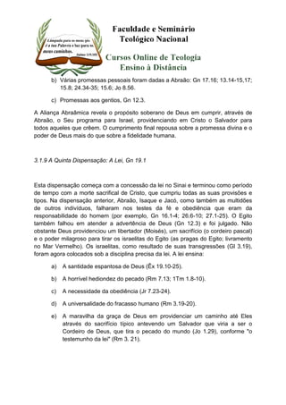 b) Várias promessas pessoais foram dadas a Abraão: Gn 17.16; 13.14-15,17; 
15.8; 24.34-35; 15.6; Jo 8.56. 
c) Promessas aos gentios, Gn 12.3. 
A Aliança Abraâmica revela o propósito soberano de Deus em cumprir, através de 
Abraão, o Seu programa para Israel, providenciando em Cristo o Salvador para 
todos aqueles que crêem. O cumprimento final repousa sobre a promessa divina e o 
poder de Deus mais do que sobre a fidelidade humana. 
3.1.9 A Quinta Dispensação: A Lei, Gn 19.1 
Esta dispensação começa com a concessão da lei no Sinai e terminou como período 
de tempo com a morte sacrifical de Cristo, que cumpriu todas as suas provisões e 
tipos. Na dispensação anterior, Abraão, Isaque e Jacó, como também as multidões 
de outros indivíduos, falharam nos testes da fé e obediência que eram da 
responsabilidade do homem (por exemplo, Gn 16.1-4; 26.6-10; 27.1-25). O Egito 
também falhou em atender a advertência de Deus (Gn 12.3) e foi julgado. Não 
obstante Deus providenciou um libertador (Moisés), um sacrifício (o cordeiro pascal) 
e o poder milagroso para tirar os israelitas do Egito (as pragas do Egito; livramento 
no Mar Vermelho). Os israelitas, como resultado de suas transgressões (Gl 3.19), 
foram agora colocados sob a disciplina precisa da lei. A lei ensina: 
a) A santidade espantosa de Deus (Êx 19.10-25). 
b) A horrível hediondez do pecado (Rm 7.13; 1Tm 1.8-10). 
c) A necessidade da obediência (Jr 7.23-24). 
d) A universalidade do fracasso humano (Rm 3.19-20). 
e) A maravilha da graça de Deus em providenciar um caminho até Eles 
através do sacrifício típico antevendo um Salvador que viria a ser o 
Cordeiro de Deus, que tira o pecado do mundo (Jo 1.29), conforme "o 
testemunho da lei" (Rm 3. 21). 
 