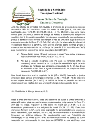 A lei não alterou as provisões nem revogou a promessa de Deus dada na Aliança 
Abraâmica. Não foi concedida como um modo de vida (isto é, um meio de 
justificação, Atos 15.10-11; Gl 2.16,21; 3.3-9, 14, 17, 21,24-25), mas uma regra 
devida para um povo já dentro da aliança de Abraão e coberto pelo sangue do 
sacrifício, isto é, do cordeiro pascal etc. Um dos seus propósitos foi o de esclarecer a 
pureza e santidade que deveria caracterizar a vida de um povo, cuja lei seria ao 
mesmo tempo a lei de Deus (Êx 19.5-6). Daí, a função da lei em relação à Israel foi 
de restrição disciplinar e corretiva, como aquela exercida sobre os filhos gregos e 
romanos pelo escravo ou tutor de confiança da casa (Gl 3.24, traduzido para “aio”) 
para manter Israel sob controle para o seu próprio bem (Dt 6.24): 
a) Até que Cristo viesse (Cristo é realmente o nosso Tutor, pois a graça que 
nos salva também nos ensina, Gl 3.24; Tt 2.11-12). 
b) Até que a ocasião designada pelo Pai para os herdeiros (filhos da 
promessa) serem removidos da condição de menoridade legal para os 
privilégios de herdeiros que atingiram a maioridade (Gl 4.1-3). Isto Deus 
fez enviando o Seu Filho, e agora os crentes estão na posição de filhos 
na casa do Pai (Gl 3.26; 4.4-7). 
Mas Israel interpretou mal o propósito da lei (1Tm 1.8-10), buscando a justiça 
através de boas obras e ordenanças cerimoniais (At 15.1; Rm 9.31 – 10.3), e rejeitou 
o seu próprio Messias (Jo 1.10-11). A história de Israel no deserto, na terra e 
dispersos entre as nações, tem sido um registro longo de transgressão da lei. 
3.1.10 A Quinta: A Aliança Mosaica (19.5) 
Dada a Israel em três divisões, cada uma essencial às outras e juntas formando a 
Aliança Mosaica, isto é, os mandamentos, expressando a justa vontade de Deus (Êx 
20.1-26); os juízos, regulando a vida social de Israel (Êx 21.1-24.11); e as 
ordenanças, governando a vida religiosa de Israel (Ex 24.12-31.18). Estes três 
elementos formam "a lei", como essa expressão foi generalizadamente usada no 
Novo Testamento, (por exemplo, Mt 5.17,18). Os mandamentos e as ordenanças 
formavam um sistema religioso. Os mandamentos eram um "ministério da 
condenação" e "da morte" (2Co 3.7-9); as ordenanças davam na pessoa do sumo 
sacerdote, um representante do povo junto ao SENHOR; e, nos sacrifícios, uma 
 