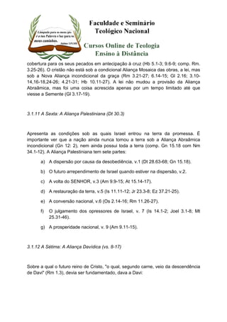 cobertura para os seus pecados em antecipação à cruz (Hb 5.1-3; 9.6-9; comp. Rm. 
3.25-26). O cristão não está sob a condicional Aliança Mosaica das obras, a lei, mas 
sob a Nova Aliança incondicional da graça (Rm 3.21-27; 6.14-15; Gl 2.16; 3.10- 
14,16-18,24-26; 4.21-31; Hb 10.11-27). A lei não mudou a provisão da Aliança 
Abraãmica, mas foi uma coisa acrescida apenas por um tempo limitado até que 
viesse a Semente (Gl 3.17-19). 
3.1.11 A Sexta: A Aliança Palestiniana (Dt 30.3) 
Apresenta as condições sob as quais Israel entrou na terra da promessa. É 
importante ver que a nação ainda nunca tomou a terra sob a Aliança Abraâmica 
incondicional (Gn 12: 2), nem ainda possui toda a terra (comp. Gn 15.18 com Nm 
34.1-12). A Aliança Palestiniana tem sete partes: 
a) A dispersão por causa da desobediência, v.1 (Dt 28.63-68; Gn 15.18). 
b) O futuro arrependimento de Israel quando estiver na dispersão, v.2. 
c) A volta do SENHOR, v.3 (Am 9.9-15; At 15.14-17). 
d) A restauração da terra, v.5 (Is 11.11-12; Jr 23.3-8; Ez 37.21-25). 
e) A conversão nacional, v.6 (Os 2.14-16; Rm 11.26-27). 
f) O julgamento dos opressores de Israel, v. 7 (Is 14.1-2; Joel 3.1-8; Mt 
25.31-46). 
g) A prosperidade nacional, v. 9 (Am 9.11-15). 
3.1.12 A Sétima: A Aliança Davídica (vs. 8-17) 
Sobre a qual o futuro reino de Cristo, "o qual, segundo carne, veio da descendência 
de Davi" (Rm 1.3), devia ser fundamentado, dava a Davi: 
 