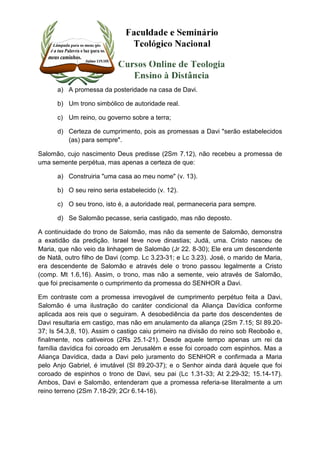 a) A promessa da posteridade na casa de Davi. 
b) Um trono simbólico de autoridade real. 
c) Um reino, ou governo sobre a terra; 
d) Certeza de cumprimento, pois as promessas a Davi "serão estabelecidos 
(as) para sempre". 
Salomão, cujo nascimento Deus predisse (2Sm 7.12), não recebeu a promessa de 
uma semente perpétua, mas apenas a certeza de que: 
a) Construiria "uma casa ao meu nome" (v. 13). 
b) O seu reino seria estabelecido (v. 12). 
c) O seu trono, isto é, a autoridade real, permaneceria para sempre. 
d) Se Salomão pecasse, seria castigado, mas não deposto. 
A continuidade do trono de Salomão, mas não da semente de Salomão, demonstra 
a exatidão da predição. Israel teve nove dinastias; Judá, uma. Cristo nasceu de 
Maria, que não veio da linhagem de Salomão (Jr 22. 8-30); Ele era um descendente 
de Natã, outro filho de Davi (comp. Lc 3.23-31; e Lc 3.23). José, o marido de Maria, 
era descendente de Salomão e através dele o trono passou legalmente a Cristo 
(comp. Mt 1.6,16). Assim, o trono, mas não a semente, veio através de Salomão, 
que foi precisamente o cumprimento da promessa do SENHOR a Davi. 
Em contraste com a promessa irrevogável de cumprimento perpétuo feita a Davi, 
Salomão é uma ilustração do caráter condicional da Aliança Davídica conforme 
aplicada aos reis que o seguiram. A desobediência da parte dos descendentes de 
Davi resultaria em castigo, mas não em anulamento da aliança (2Sm 7.15; SI 89.20- 
37; Is 54.3,8, 10). Assim o castigo caiu primeiro na divisão do reino sob Reoboão e, 
finalmente, nos cativeiros (2Rs 25.1-21). Desde aquele tempo apenas um rei da 
família davídica foi coroado em Jerusalém e esse foi coroado com espinhos. Mas a 
Aliança Davídica, dada a Davi pelo juramento do SENHOR e confirmada a Maria 
pelo Anjo Gabriel, é imutável (Sl 89.20-37); e o Senhor ainda dará àquele que foi 
coroado de espinhos o trono de Davi, seu pai (Lc 1.31-33; At 2.29-32; 15.14-17). 
Ambos, Davi e Salomão, entenderam que a promessa referia-se literalmente a um 
reino terreno (2Sm 7.18-29; 2Cr 6.14-16). 
 