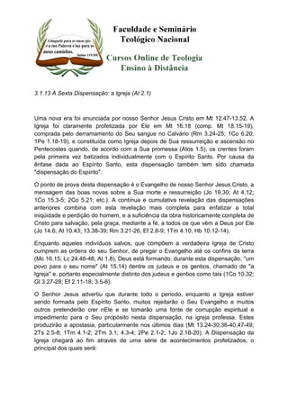 3.1.13 A Sexta Dispensação: a Igreja (At 2.1) 
Uma nova era foi anunciada por nosso Senhor Jesus Cristo em Mt 12.47-13.52. A 
Igreja foi claramente profetizada por Ele em Mt 16.18 (comp. Mt 18.15-19), 
comprada pelo derramamento do Seu sangue no Calvário (Rm 3.24-25; 1Co 6.20; 
1Pe 1.18-19), e constituída como Igreja depois de Sua ressurreição e ascensão no 
Pentecostes quando, de acordo com a Sua promessa (Atos 1.5), os crentes foram 
pela primeira vez batizados individualmente com o Espírito Santo. Por causa da 
ênfase dada ao Espírito Santo, esta dispensação também tem sido chamada 
"dispensação do Espírito". 
O ponto de prova desta dispensação é o Evangelho de nosso Senhor Jesus Cristo, a 
mensagem das boas novas sobre a Sua morte e ressurreição (Jo 19.30; At 4.12; 
1Co 15.3-5; 2Co 5.21; etc.). A contínua e cumulativa revelação das dispensações 
anteriores combina com esta revelação mais completa para enfatizar a total 
iniqüidade e perdição do homem, e a suficiência da obra historicamente completa de 
Cristo para salvação, pela graça, mediante a fé, a todos os que vêm a Deus por Ele 
(Jo 14.6; At 10.43; 13.38-39; Rm 3.21-26; Ef 2.8-9; 1Tm 4.10; Hb 10.12-14). 
Enquanto aqueles indivíduos salvos, que compõem a verdadeira Igreja de Cristo 
cumprem as ordens do seu Senhor, de pregar o Evangelho até os confins da terra 
(Mc 16.15; Lc 24.46-48; At 1.8), Deus está formando, durante esta dispensação, ''um 
povo para o seu nome" (At 15.14) dentre os judeus e os gentios, chamado de "a 
Igreja" e, portanto especialmente distinto dos judeus e gentios como tais (1Co 10.32; 
Gl 3.27-28; Ef 2.11-18; 3.5-6). 
O Senhor Jesus advertiu que durante todo o período, enquanto a Igreja estiver 
sendo formada pelo Espírito Santo, muitos rejeitarão o Seu Evangelho e muitos 
outros pretenderão crer nEle e se tomarão uma fonte de corrupção espiritual e 
impedimento para o Seu propósito nesta dispensação, na igreja professa. Estes 
produzirão a apostasia, particularmente nos últimos dias (Mt 13.24-30,36-40,47-49; 
2Ts 2.5-8; 1Tm 4.1-2; 2Tm 3.1; 4.3-4; 2Pe 2.1-2; 1Jo 2.18-20). A Dispensação da 
Igreja chegará ao fim através de uma série de acontecimentos profetizados, o 
principal dos quais será: 
 