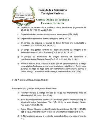 b) O período de testemunho e paciência divina termina em julgamento (Mt 
25.31-46; At 17.30-31; Ap 20.7-15). 
c) O período de luta termina em repouso e recompensa (2Ts 1.6-7). 
d) O período de sofrimento termina em glória (Rm 8.17-18). 
e) O período da cegueira e castigo de Israel termina em restauração e 
conversão (Ez 39.25-29; Rm 11.25-27). 
f) O tempo dos gentios termina no desmoronamento da imagem e no 
estabelecimento do reino dos céus (Dn 2.34-35; Ap 19.15-21). 
g) O período da escravidão da criação termina em livramento e 
manifestação dos filhos de Deus (Gn 3.17; Is 11. 6-8; Rm 8.19-21). 
h) No final dos mil anos, Satanás é solto por um pequeno período e instiga 
uma rebelião final que é sumariamente abafada pelo Senhor. Cristo lança 
Satanás no lago de fogo para ser eternamente atormentado, derrota o 
último inimigo - a morte - e então entrega o reino ao Pai (1Co 15.24). 
3.1.15 A Oitava: A Nova Aliança (Hb 8.8) 
A última das oito grandes alianças das Escrituras é: 
a) "Melhor" do que a Aliança Mosaica Êx 19.5), não moralmente, mas em 
eficácia (Hb 7.19; comp. Rm 8.3-4). 
b) Está estabelecida sobre promessas "melhores" (isto é, incondicionais). Na 
Aliança Mosaica, Deus disse: "Se..." (Êx 19.5); na Nova Aliança, Ele diz: 
“Eu farei...” (Hb 8.10,12). 
c) Sob a Aliança Mosaica, a obediência brotava do temor (Hb 2.2; 12.25-27); 
sob a Nova, ela brota de um coração e uma mente dispostos (Hb 8.10). 
d) A Nova Aliança garante a revelação pessoal do Senhor a cada crente (v. 
11). 
 