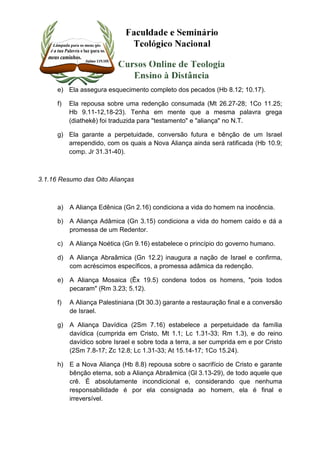 e) Ela assegura esquecimento completo dos pecados (Hb 8.12; 10.17). 
f) Ela repousa sobre uma redenção consumada (Mt 26.27-28; 1Co 11.25; 
Hb 9.11-12,18-23). Tenha em mente que a mesma palavra grega 
(diathekê) foi traduzida para "testamento" e "aliança" no N.T. 
g) Ela garante a perpetuidade, conversão futura e bênção de um Israel 
arrependido, com os quais a Nova Aliança ainda será ratificada (Hb 10.9; 
comp. Jr 31.31-40). 
3.1.16 Resumo das Oito Alianças 
a) A Aliança Edênica (Gn 2.16) condiciona a vida do homem na inocência. 
b) A Aliança Adâmica (Gn 3.15) condiciona a vida do homem caído e dá a 
promessa de um Redentor. 
c) A Aliança Noética (Gn 9.16) estabelece o princípio do governo humano. 
d) A Aliança Abraâmica (Gn 12.2) inaugura a nação de Israel e confirma, 
com acréscimos específicos, a promessa adâmica da redenção. 
e) A Aliança Mosaica (Êx 19.5) condena todos os homens, "pois todos 
pecaram" (Rm 3.23; 5.12). 
f) A Aliança Palestiniana (Dt 30.3) garante a restauração final e a conversão 
de Israel. 
g) A Aliança Davídica (2Sm 7.16) estabelece a perpetuidade da família 
davídica (cumprida em Cristo, Mt 1.1; Lc 1.31-33; Rm 1.3), e do reino 
davídico sobre Israel e sobre toda a terra, a ser cumprida em e por Cristo 
(2Sm 7.8-17; Zc 12.8; Lc 1.31-33; At 15.14-17; 1Co 15.24). 
h) E a Nova Aliança (Hb 8.8) repousa sobre o sacrifício de Cristo e garante 
bênção eterna, sob a Aliança Abraâmica (Gl 3.13-29), de todo aquele que 
crê. É absolutamente incondicional e, considerando que nenhuma 
responsabilidade é por ela consignada ao homem, ela é final e 
irreversível. 
 