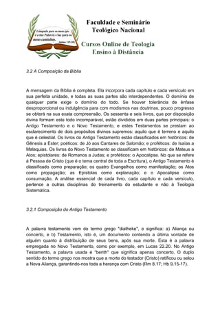 3.2 A Composição da Bíblia 
A mensagem da Bíblia é completa. Ela incorpora cada capítulo e cada versículo em 
sua perfeita unidade, e todas as suas partes são interdependentes. O domínio de 
qualquer parte exige o domínio do todo. Se houver tolerância de ênfase 
desproporcional ou indulgência para com modismos nas doutrinas, pouco progresso 
se obterá na sua exata compreensão. Os sessenta e seis livros, que por disposição 
divina formam este todo incomparável, estão divididos em duas partes principais: o 
Antigo Testamento e o Novo Testamento, e estes Testamentos se prestam ao 
esclarecimento de dois propósitos divinos supremos: aquilo que é terreno e aquilo 
que é celestial. Os livros do Antigo Testamento estão classificados em históricos: de 
Gênesis a Ester; poéticos: de Jó aos Cantares de Salomão; e proféticos: de Isaías a 
Malaquias. Os livros do Novo Testamento se classificam em históricos: de Mateus a 
Atos; epistolares: de Romanos a Judas; e proféticos: o Apocalipse. No que se refere 
à Pessoa de Cristo (que é o tema central de toda a Escritura), o Antigo Testamento é 
classificado como preparação; os quatro Evangelhos como manifestação; os Atos 
como propagação; as Epístolas como explanação; e o Apocalipse como 
consumação. A análise essencial de cada livro, cada capítulo e cada versículo, 
pertence a outras disciplinas do treinamento do estudante e não à Teologia 
Sistemática. 
3.2.1 Composição do Antigo Testamento 
A palavra testamento vem do termo grego "diatheke", e significa: a) Aliança ou 
concerto, e b) Testamento, isto é, um documento contendo a última vontade de 
alguém quanto à distribuição de seus bens, após sua morte. Esta é a palavra 
empregada no Novo Testamento, como por exemplo, em Lucas 22.20. No Antigo 
Testamento, a palavra usada é "berith" que significa apenas concerto. O duplo 
sentido do termo grego nos mostra que a morte do testador (Cristo) ratificou ou selou 
a Nova Aliança, garantindo-nos toda a herança com Cristo (Rm 8.17; Hb 9.15-17). 
 