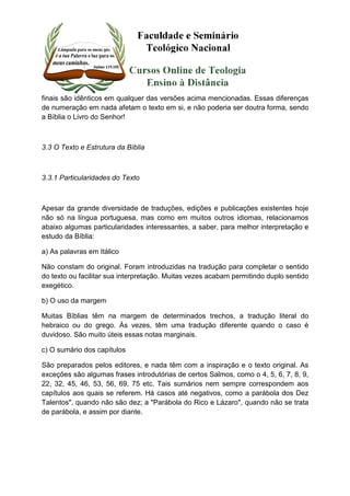 finais são idênticos em qualquer das versões acima mencionadas. Essas diferenças 
de numeração em nada afetam o texto em si, e não poderia ser doutra forma, sendo 
a Bíblia o Livro do Senhor! 
3.3 O Texto e Estrutura da Bíblia 
3.3.1 Particularidades do Texto 
Apesar da grande diversidade de traduções, edições e publicações existentes hoje 
não só na língua portuguesa, mas como em muitos outros idiomas, relacionamos 
abaixo algumas particularidades interessantes, a saber, para melhor interpretação e 
estudo da Bíblia: 
a) As palavras em Itálico 
Não constam do original. Foram introduzidas na tradução para completar o sentido 
do texto ou facilitar sua interpretação. Muitas vezes acabam permitindo duplo sentido 
exegético. 
b) O uso da margem 
Muitas Bíblias têm na margem de determinados trechos, a tradução literal do 
hebraico ou do grego. Às vezes, têm uma tradução diferente quando o caso é 
duvidoso. São muito úteis essas notas marginais. 
c) O sumário dos capítulos 
São preparados pelos editores, e nada têm com a inspiração e o texto original. As 
exceções são algumas frases introdutórias de certos Salmos, como o 4, 5, 6, 7, 8, 9, 
22, 32, 45, 46, 53, 56, 69, 75 etc. Tais sumários nem sempre correspondem aos 
capítulos aos quais se referem. Há casos até negativos, como a parábola dos Dez 
Talentos", quando não são dez; a "Parábola do Rico e Lázaro", quando não se trata 
de parábola, e assim por diante. 
 