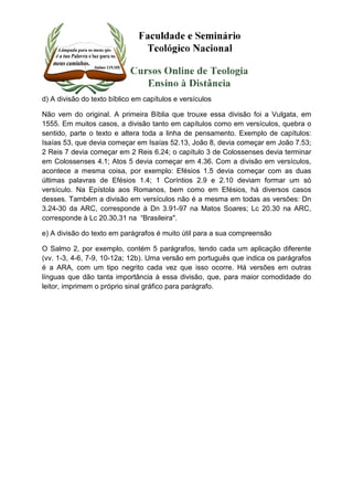 d) A divisão do texto bíblico em capítulos e versículos 
Não vem do original. A primeira Bíblia que trouxe essa divisão foi a Vulgata, em 
1555. Em muitos casos, a divisão tanto em capítulos como em versículos, quebra o 
sentido, parte o texto e altera toda a linha de pensamento. Exemplo de capítulos: 
Isaías 53, que devia começar em Isaías 52.13, João 8, devia começar em João 7.53; 
2 Reis 7 devia começar em 2 Reis 6.24; o capítulo 3 de Colossenses devia terminar 
em Colossenses 4.1; Atos 5 devia começar em 4.36. Com a divisão em versículos, 
acontece a mesma coisa, por exemplo: Efésios 1.5 devia começar com as duas 
últimas palavras de Efésios 1.4; 1 Coríntios 2.9 e 2.10 deviam formar um só 
versículo. Na Epístola aos Romanos, bem como em Efésios, há diversos casos 
desses. Também a divisão em versículos não é a mesma em todas as versões: Dn 
3.24-30 da ARC, corresponde à Dn 3.91-97 na Matos Soares; Lc 20.30 na ARC, 
corresponde à Lc 20.30,31 na “Brasileira". 
e) A divisão do texto em parágrafos é muito útil para a sua compreensão 
O Salmo 2, por exemplo, contém 5 parágrafos, tendo cada um aplicação diferente 
(vv. 1-3, 4-6, 7-9, 10-12a; 12b). Uma versão em português que indica os parágrafos 
é a ARA, com um tipo negrito cada vez que isso ocorre. Há versões em outras 
línguas que dão tanta importância à essa divisão, que, para maior comodidade do 
leitor, imprimem o próprio sinal gráfico para parágrafo. 
 
