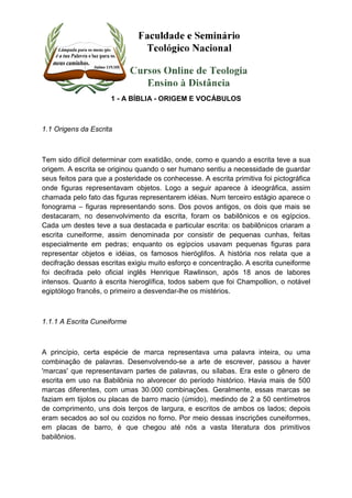 1 - A BÍBLIA - ORIGEM E VOCÁBULOS 
1.1 Origens da Escrita 
Tem sido difícil determinar com exatidão, onde, como e quando a escrita teve a sua 
origem. A escrita se originou quando o ser humano sentiu a necessidade de guardar 
seus feitos para que a posteridade os conhecesse. A escrita primitiva foi pictográfica 
onde figuras representavam objetos. Logo a seguir aparece à ideográfica, assim 
chamada pelo fato das figuras representarem idéias. Num terceiro estágio aparece o 
fonograma – figuras representando sons. Dos povos antigos, os dois que mais se 
destacaram, no desenvolvimento da escrita, foram os babilônicos e os egípcios. 
Cada um destes teve a sua destacada e particular escrita: os babilônicos criaram a 
escrita cuneiforme, assim denominada por consistir de pequenas cunhas, feitas 
especialmente em pedras; enquanto os egípcios usavam pequenas figuras para 
representar objetos e idéias, os famosos hieróglifos. A história nos relata que a 
decifração dessas escritas exigiu muito esforço e concentração. A escrita cuneiforme 
foi decifrada pelo oficial inglês Henrique Rawlinson, após 18 anos de labores 
intensos. Quanto à escrita hieroglífica, todos sabem que foi Champollion, o notável 
egiptólogo francês, o primeiro a desvendar-lhe os mistérios. 
1.1.1 A Escrita Cuneiforme 
A princípio, certa espécie de marca representava uma palavra inteira, ou uma 
combinação de palavras. Desenvolvendo-se a arte de escrever, passou a haver 
'marcas' que representavam partes de palavras, ou sílabas. Era este o gênero de 
escrita em uso na Babilônia no alvorecer do período histórico. Havia mais de 500 
marcas diferentes, com umas 30.000 combinações. Geralmente, essas marcas se 
faziam em tijolos ou placas de barro macio (úmido), medindo de 2 a 50 centímetros 
de comprimento, uns dois terços de largura, e escritos de ambos os lados; depois 
eram secados ao sol ou cozidos no forno. Por meio dessas inscrições cuneiformes, 
em placas de barro, é que chegou até nós a vasta literatura dos primitivos 
babilônios. 
 