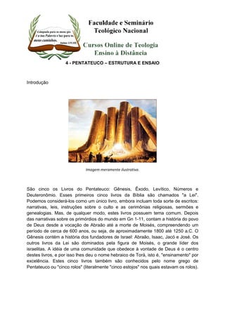 4 - PENTATEUCO – ESTRUTURA E ENSAIO 
Introdução 
Imagem meramente ilustrativa. 
São cinco os Livros do Pentateuco: Gênesis, Êxodo, Levítico, Números e 
Deuteronômio. Esses primeiros cinco livros da Bíblia são chamados "a Lei". 
Podemos considerá-los como um único livro, embora incluam toda sorte de escritos: 
narrativas, leis, instruções sobre o culto e as cerimônias religiosas, sermões e 
genealogias. Mas, de qualquer modo, estes livros possuem tema comum. Depois 
das narrativas sobre os primórdios do mundo em Gn 1-11, contam a história do povo 
de Deus desde a vocação de Abraão até a morte de Moisés, compreendendo um 
período de cerca de 600 anos, ou seja, de aproximadamente 1800 até 1250 a.C. O 
Gênesis contém a história dos fundadores de Israel: Abraão, Isaac, Jacó e José. Os 
outros livros da Lei são dominados pela figura de Moisés, o grande líder dos 
israelitas. A idéia de uma comunidade que obedece à vontade de Deus é o centro 
destes livros, e por isso lhes deu o nome hebraico de Torá, isto é, "ensinamento" por 
excelência. Estes cinco livros também são conhecidos pelo nome grego de 
Pentateuco ou "cinco rolos" (literalmente "cinco estojos" nos quais estavam os rolos). 
 