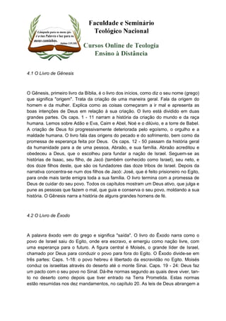 4.1 O Livro de Gênesis 
O Gênesis, primeiro livro da Bíblia, é o livro dos inícios, como diz o seu nome (grego) 
que significa "origem". Trata da criação de uma maneira geral. Fala da origem do 
homem e da mulher. Explica como as coisas começaram a ir mal e apresenta as 
boas intenções de Deus em relação à sua criação. O livro está dividido em duas 
grandes partes. Os caps. 1 - 11 narram a história da criação do mundo e da raça 
humana. Lemos sobre Adão e Eva, Caim e Abel, Noé e o dilúvio, e a torre de Babel. 
A criação de Deus foi progressivamente deteriorada pelo egoísmo, o orgulho e a 
maldade humana. O livro fala das origens do pecado e do sofrimento, bem como da 
promessa de esperança feita por Deus. Os caps. 12 - 50 passam da história geral 
da humanidade para a de uma pessoa, Abraão, e sua família. Abraão acreditou e 
obedeceu a Deus, que o escolheu para fundar a nação de Israel. Seguem-se as 
histórias de Isaac, seu filho, de Jacó (também conhecido como Israel), seu neto, e 
dos doze filhos deste, que são os fundadores das doze tribos de Israel. Depois da 
narrativa concentra-se num dos filhos de Jacó: José, que é feito prisioneiro no Egito, 
para onde mais tarde emigra toda a sua família. O livro termina com a promessa de 
Deus de cuidar do seu povo. Todos os capítulos mostram um Deus ativo, que julga e 
pune as pessoas que fazem o mal, que guia e conserva o seu povo, moldando a sua 
história. O Gênesis narra a história de alguns grandes homens de fé. 
4.2 O Livro de Êxodo 
A palavra êxodo vem do grego e significa "saída". O livro do Êxodo narra como o 
povo de Israel saiu do Egito, onde era escravo, e emergiu como nação livre, com 
uma esperança para o futuro. A figura central é Moisés, o grande líder de Israel, 
chamado por Deus para conduzir o povo para fora do Egito. O Êxodo divide-se em 
três partes: Caps. 1-18: o povo hebreu é libertado da escravidão no Egito. Moisés 
conduz os israelitas através do deserto até o monte Sinai. Caps. 19 - 24: Deus faz 
um pacto com o seu povo no Sinal. Dá-lhe normas segundo as quais deve viver, tan-to 
no deserto como depois que tiver entrado na Terra Prometida. Estas normas 
estão resumidas nos dez mandamentos, no capítulo 20. As leis de Deus abrangem a 
 