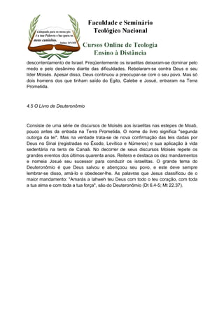 descontentamento de Israel. Freqüentemente os israelitas deixaram-se dominar pelo 
medo e pelo desânimo diante das dificuldades. Rebelaram-se contra Deus e seu 
líder Moisés. Apesar disso, Deus continuou a preocupar-se com o seu povo. Mas só 
dois homens dos que tinham saído do Egito, Calebe e Josué, entraram na Terra 
Prometida. 
4.5 O Livro de Deuteronômio 
Consiste de uma série de discursos de Moisés aos israelitas nas estepes de Moab, 
pouco antes da entrada na Terra Prometida. O nome do livro significa "segunda 
outorga da lei". Mas na verdade trata-se de nova confirmação das leis dadas por 
Deus no Sinai (registradas no Êxodo, Levítico e Números) e sua aplicação à vida 
sedentária na terra de Canaã. No decorrer de seus discursos Moisés repete os 
grandes eventos dos últimos quarenta anos. Reitera e destaca os dez mandamentos 
e nomeia Josué seu sucessor para conduzir os israelitas. O grande tema do 
Deuteronômio é que Deus salvou e abençoou seu povo, e este deve sempre 
lembrar-se disso, amá-lo e obedecer-lhe. As palavras que Jesus classificou de o 
maior mandamento: "Amarás a Iahweh teu Deus com todo o teu coração, com toda 
a tua alma e com toda a tua força", são do Deuteronômio (Dt 6.4-5; Mt 22.37). 
 