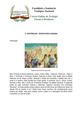 5 - HISTÓRICOS - ESTRUTURA E ENSAIO 
Introdução 
Imagem meramente ilustrativa. 
São 12 livros os livros históricos: Josué, Juízes, Rute, 1 Samuel, 2 Samuel, 1 Reis, 2 
Reis, 1 Crônicas, 2 Crônicas, Esdras, Neemias e Ester. Esta seção, que na Bíblia 
hebraica vai de Josué a Ester, abrange o tempo da conquista, o tempo dos reis, o 
exílio e o retorno. Está dividida em duas partes. A primeira, isto é, Josué, Juízes, 
Samuel e Reis, têm o título de "Primeiros Profetas" da Bíblia hebraica. A segunda 
parte, ou seja, Crônicas, Esdras e Neemias, estavam incluídos nos chamados 
“Escritos". As duas partes juntas cobrem cerca de 800 anos da história de Israel, do 
século XIII ao século V a.C. Estes livros foram escritos não simplesmente como 
história da nação, mas para mostrar como o plano e a mensagem de Deus foram 
cumpridos na vida de Israel. 
 