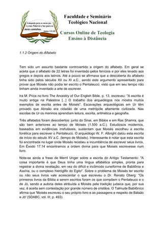 1.1.2 Origem do Alfabeto 
Tem sido um assunto bastante controvertido a origem do alfabeto. Em geral se 
aceita que o alfabeto de 22 letras foi inventado pelos fenícios e por eles levado aos 
gregos e depois aos latinos. Até a pouco se afirmava que a descoberta do alfabeto 
tinha sido pelos séculos XII ou XI a.C., sendo este argumento apresentado para 
provar que Moisés não podia ter escrito o Pentateuco, visto que em seu tempo não 
tinham ainda inventado a arte de escrever. 
Ira M. Price no livro The Ancestry of Our English Bible, p. 13, escreveu: "A escrita é 
muito antiga na Palestina [...] O trabalho dos arqueólogos nos mostra muitos 
exemplos de escrita antes de Moisés". Escavações arqueológicas em Ur têm 
provado que Abraão era cidadão de uma metrópole altamente civilizada. Nas 
escolas de Ur os meninos aprendiam leitura, escrita, aritmética e geografia. 
Três alfabetos foram descobertos: junto do Sinai, em Biblos e em Ras Shamra, que 
são bem anteriores ao tempo de Moisés (1.500 a.C.). Estudiosos modernos, 
baseados em evidências irrefutáveis, sustentam que Moisés escolheu a escrita 
fonética para escrever o Pentateuco. O arqueólogo W. F. Albright datou esta escrita 
de início do século XV a.C. (tempo de Moisés). Interessante é notar que esta escrita 
foi encontrada no lugar onde Moisés recebeu a incumbência de escrever seus livros. 
Em Êxodo 17.14 encontramos a ordem divina para que Moisés escrevesse num 
livro. 
Note-se ainda a frase de Merril Unger sobre a escrita do Antigo Testamento: "A 
coisa importante é que Deus tinha uma língua alfabética simples, pronta para 
registrar a divina revelação, em vez do difícil e incômodo cuneiforme de Babilônia e 
Assíria, ou o complexo hieróglifo do Egito". Sobre o problema de Moisés ter escrito 
ou não seus livros vale acrescentar o que escreveu o Dr. Renato Oberg: "Os 
primeiros livros da Bíblia a serem escritos foram os que compõem o Pentateuco e o 
de Jó, sendo a autoria deles atribuída a Moisés pela tradição judaica que, por sua 
vez, é aceita sem contestação por grande número de cristãos. O Talmude Babilônico 
afirma que 'Moisés escreveu o seu próprio livro e as passagens e respeito de Balaão 
e Jó' (SDABC, vol. III, p. 493). 
 