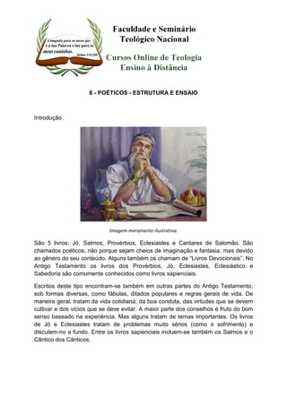 6 - POÉTICOS - ESTRUTURA E ENSAIO 
Introdução 
Imagem meramente ilustrativa. 
São 5 livros: Jó, Salmos, Provérbios, Eclesiastes e Cantares de Salomão. São 
chamados poéticos, não porque sejam cheios de imaginação e fantasia, mas devido 
ao gênero do seu conteúdo. Alguns também os chamam de “Livros Devocionais”. No 
Antigo Testamento os livros dos Provérbios, Jó, Eclesiastes, Eclesiástico e 
Sabedoria são comumente conhecidos como livros sapienciais. 
Escritos deste tipo encontram-se também em outras partes do Antigo Testamento, 
sob formas diversas, como fábulas, ditados populares e regras gerais de vida. De 
maneira geral, tratam da vida cotidiana, da boa conduta, das virtudes que se devem 
cultivar e dos vícios que se deve evitar. A maior parte dos conselhos é fruto do bom 
senso baseado na experiência. Mas alguns tratam de temas importantes. Os livros 
de Jó e Eclesiastes tratam de problemas muito sérios (como o sofrimento) e 
discutem-no a fundo. Entre os livros sapienciais incluem-se também os Salmos e o 
Cântico dos Cânticos. 
 