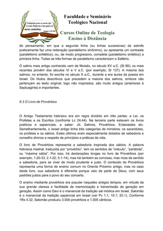 de pensamento, em que a segunda linha (ou linhas sucessivas) da estrofe 
praticamente faz uma reiteração (paralelismo sinônimo), ou apresenta um contraste 
(paralelismo antitético), ou, de modo progressivo, completa (paralelismo sintético) a 
primeira linha. Todas as três formas de paralelismo caracterizam o Saltério. 
O salmo mais antigo conhecido vem de Moisés, no século XV a.C. (Sl 90); os mais 
recentes provêm dos séculos VI e V a.C. (por exemplo, Sl 137). A maioria dos 
salmos, no entanto, foi escrita no século X a.C., durante a era áurea da poesia em 
Israel. Os títulos descritivos que precedem a maioria dos salmos, embora não 
pertençam ao texto original, logo não inspirados, são muito antigos (anteriores à 
Septuaginta) e importantes. 
6.3 O Livro de Provérbios 
O Antigo Testamento hebraico era em regra dividido em três partes: a Lei, os 
Profetas e os Escritos (confronte Lc 24.44). Na terceira parte estavam os livros 
poéticos e sapienciais, a saber: Jó, Salmos, Provérbios, Eclesiastes etc. 
Semelhantemente, o Israel antigo tinha três categorias de ministros: os sacerdotes, 
os profetas e os sábios. Estes últimos eram especialmente dotados de sabedoria e 
conselho divinos a respeito de princípios e práticas da vida. 
O livro de Provérbios representa a sabedoria inspirada dos sábios. A palavra 
hebraica mashal, traduzida por “provérbio”, tem os sentidos de “oráculo”, “parábola”, 
ou “máxima sábia”. Por isso, há declarações longas no livro de Provérbios (por 
exemplo, 1.20-33; 2.1-22; 5.1-14), mas há também as concisas, mas ricas de sentido 
e sabedoria, para se viver de modo prudente e justo. O conteúdo de Provérbios 
representa uma forma de ensino comum no Oriente Próximo antigo, mas no caso 
deste livro, sua sabedoria é diferente porque veio da parte de Deus, com seus 
padrões justos para o povo do seu concerto. 
O ensino mediante provérbios era popular naqueles antigos tempos, em virtude da 
sua grande clareza e facilidade de memorização e transmissão de geração em 
geração. Assim como Davi é o manancial da tradição sal módica em Israel, Salomão 
é o manancial da tradição sapiencial em Israel (ver Pv 1.1; 10.1; 25.1). Conforme 
1Rs 4.32, Salomão produziu 3.000 provérbios e 1.005 cânticos. 
 