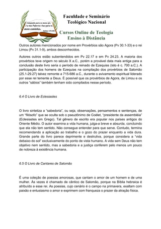 Outros autores mencionados por nome em Provérbios são Agora (Pv 30.1-33) e o rei 
Limou (Pv 31.1-9), ambos desconhecidos. 
Autores outros estão subentendidos em Pv 22.17 e em Pv 24.23. A maioria dos 
provérbios teve origem no século X a.C., porém a provável data mais antiga para a 
conclusão deste livro seria o período de reinado de Ezequias (isto é c. 700 a.C.). A 
participação dos homens de Ezequias na compilação dos provérbios de Salomão 
(25.1-29.27) talvez remonte a 715-686 a.C., durante o avivamento espiritual liderado 
por esse rei temente a Deus. É possível que os provérbios de Agora, de Limou e os 
outros “sábios” também tenham sido compilados nesse período. 
6.4 O Livro de Eclesiastes 
O livro sintetiza a “sabedoria”, ou seja, observações, pensamentos e sentenças, de 
um “filósofo” que se oculta sob o pseudônimo de Coélet, “presidente da assembléia” 
(Eclesiastes em Grego). Tal gênero de escrito era popular nos países antigos do 
Oriente Médio. O autor examina a vida humana, julga-a breve e absurda, concluindo 
que ela não tem sentido. Não consegue entender para que serve. Contudo, termina 
recomendando a aplicação ao trabalho e o gozo do prazer enquanto a vida dura. 
Grande parte do livro parece deprimente e destrutiva, porque considera a “vida 
debaixo do sol” exclusivamente do ponto de vista humano. A vida sem Deus não tem 
objetivo nem sentido, mas a sabedoria e a justiça conferem pelo menos um pouco 
de nobreza à existência humana. 
6.5 O Livro de Cantares de Salomão 
É uma coleção de poesias amorosas, que cantam o amor de um homem e de uma 
mulher. Às vezes é chamado de cântico de Salomão, porque na Bíblia hebraica é 
atribuído a esse rei. As poesias, cujo cenário é o campo na primavera, exaltam com 
paixão e entusiasmo o amor e exprimem com franqueza o prazer da atração física. 
 