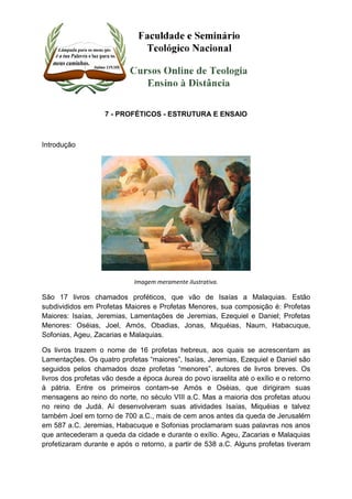 7 - PROFÉTICOS - ESTRUTURA E ENSAIO 
Introdução 
Imagem meramente ilustrativa. 
São 17 livros chamados proféticos, que vão de Isaías a Malaquias. Estão 
subdivididos em Profetas Maiores e Profetas Menores, sua composição é: Profetas 
Maiores: Isaías, Jeremias, Lamentações de Jeremias, Ezequiel e Daniel; Profetas 
Menores: Oséias, Joel, Amós, Obadias, Jonas, Miquéias, Naum, Habacuque, 
Sofonias, Ageu, Zacarias e Malaquias. 
Os livros trazem o nome de 16 profetas hebreus, aos quais se acrescentam as 
Lamentações. Os quatro profetas “maiores”, Isaías, Jeremias, Ezequiel e Daniel são 
seguidos pelos chamados doze profetas “menores”, autores de livros breves. Os 
livros dos profetas vão desde a época áurea do povo israelita até o exílio e o retorno 
à pátria. Entre os primeiros contam-se Amós e Oséias, que dirigiram suas 
mensagens ao reino do norte, no século VIII a.C. Mas a maioria dos profetas atuou 
no reino de Judá. Aí desenvolveram suas atividades Isaías, Miquéias e talvez 
também Joel em torno de 700 a.C., mais de cem anos antes da queda de Jerusalém 
em 587 a.C. Jeremias, Habacuque e Sofonias proclamaram suas palavras nos anos 
que antecederam a queda da cidade e durante o exílio. Ageu, Zacarias e Malaquias 
profetizaram durante e após o retorno, a partir de 538 a.C. Alguns profetas tiveram 
 