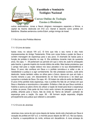 outros destinatários. Jonas e Naum dirigiram mensagens especiais a Nínive, a 
capital da Assíria destruída em 612 a.C. Daniel é descrito como profeta em 
Babilônia. Obadias sentenciou contra Edom, antigo inimigo de Israel. 
7.1 Os Livros dos Profetas Maiores 
7.1.1 O Livro de Isaías 
Isaías viveu no século VIII a.C. O livro que trás o seu nome é dos mais 
impressionantes do Antigo Testamento. Pinta com cores fortes o poder de Deus e 
contém mensagem de esperança para o seu povo. O chamado de Isaías para a 
função de profeta é descrito no cap. 6. Ele profetizou durante mais de quarenta 
anos. Os caps. 1 - 39 pertencem ao período em que o reino de Judá foi ameaçado 
pela Assíria, o grande império do mundo bíblico de então. Mas Isaías proclamou que 
o perigo real para a nação estava nos seus pecados e na sua desobediência a 
Deus. O povo não confiava em Deus e o profeta convidou-o a voltar a ele, a 
restabelecer a justiça e a agir corretamente. Se não prestasse ouvidos, Judá seria 
destruído. Isaías também voltou os olhos para o futuro, época em que em todo o 
mundo reinaria a paz. Um descendente do rei Davi tornar-se-ia o rei ideal que 
cumpriria a vontade de Deus. Os caps. 40 - 55 tratam da volta do exílio de Babilônia. 
O povo tinha perdido toda esperança, mas o profeta lhe fala de um tempo em que 
Deus o libertaria e reconduziria a Jerusalém. Enfatiza o fato de que Deus controla a 
história e acena ao plano divino de utilizar a nação de Israel para levar a esperança 
a todos os povos. Esta parte do livro inclui certo número de passagens em que o 
profeta, olhando para o futuro, fala da vinda do “Servo de Iahweh”, portador de 
esperança para a nação. Os caps. 56 - 66 formam seção separada, dirigida 
principalmente aos judeus que voltaram a Jerusalém. 
7.1.2 O Livro de Jeremias 
Jeremias viveu cerca de cem anos depois de Isaías, tendo sido chamado por Deus à 
vocação de profeta em 627 a.C. e morrido pouco depois de 587 a.C. Na sua época, 
a Assíria, a superpotência do norte, entrava em decadência. A nova ameaça do 
 