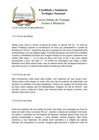 7.2 Os Livros dos Profetas Menores 
7.2.1 O Livro de Oséias 
Oséias viveu mais ou menos na época de Isaías, no século VIII a.C., no reino de 
Israel. Profetizou durante os tormentosos 40 anos que antecederam a queda de 
Samaria em 722 a.C.. Israel teve seis reis no espaço de vinte anos e freqüentemente 
contemporizou com as religiões pagãs. O profeta preocupou-se muito com a idolatria 
e pintou a infidelidade de Israel com imagens tiradas do seu próprio casamento com 
mulher infiel (caps. 1 - 3). O juízo de Deus virá, mas no fim o seu amor saberá 
reconquistar o povo. Os caps. 4 - 13 contêm as mensagens que dirigiu a Israel. 
Mostram como Deus estava irado, mas ao mesmo tempo não conseguia esquecer o 
seu amor ao povo. O capítulo final implora a Israel que volte a Deus. 
7.2.2 O Livro de Joel 
Não conhecemos nada sobre este profeta, nem sabemos em que tempo viveu. 
Talvez tenha vivido depois do exílio. Seu livro fala de exército de gafanhotos que 
devoram as colheitas e de seca desastrosa. Trata-se de imagens do iminente juízo 
de Deus sobre aqueles que lhe desobedecem, imagens do “dia do Senhor”. Joel 
convida o povo a voltar-se a Deus, que renovará todas as coisas e enviará o seu 
Espírito sobre todo o povo. 
7.2.3 O Livro de Amós 
Amós era originário de uma cidade de Judá, mas dirigiu sua mensagem ao reino do 
norte de Israel. Viveu no século VIII a.C., durante o reinado de Jeroboão II de Israel. 
Foi pastor e cultivador de uma espécie de figueiras. Naquela época Israel vivia em 
grande prosperidade e riqueza, o reino também parecia religioso. Mas Amós 
condenou a sua hipocrisia. Os pobres eram oprimidos e a religião era apenas 
fachada. Era necessário um homem corajoso pala denunciar a nação em nome de 
 