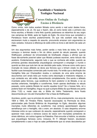 Como vimos, nem todos aceitam Moisés como sendo o real autor destes livros, 
especialmente o de Jó. Os que o fazem, dão Jó como tendo sido o primeiro dos 
livros escritos, e Moisés o teria feito quando pastoreava os rebanhos do seu sogro 
nas campinas de Midiã, após ter fugido do Egito. Os cinco livros que compõem o 
Pentateuco foram escritos posteriormente. Os que não aceitam esta tese, já 
escreveram muito a respeito do assunto, procurando arrazoar com argumentos os 
mais variados. Inclusive a diferença de estilo entre os livros e até dentro de cada um 
deles. 
Um dos argumentos mais fortes, porém senão o mais forte de todos, foi o que 
começou a dominar desde o fim do último quartel do século passado, quando 
Wellhausen, professor da Universidade de Greifswald, chegou a afirmar que se 
fosse tão-somente possível saber que Moisés pudesse escrever, seria ridículo não 
aceitá-lo. Evidentemente, segundo tudo o que se conhecia até então, quando as 
primeiras grandes descobertas arqueológicas começaram a empolgar o mundo e 
quando se dizia que tudo tem de ser decidido pela razão, tinha-se como certo que a 
invenção do nosso alfabeto se devia aos fenícios que o tinham criado no afã de 
facilitar suas transações comerciais pelo mundo todo. Foi então que a decifração dos 
hieróglifos feita por Champollion revelou o conteúdo de uma série enorme de 
documentos com sinais tidos por muitos como decoração e misticismo religioso, e 
cujo conteúdo era, até então, desconhecido completamente. Ora sendo o alfabeto 
inventado pelos fenícios, cuja existência foi bem posterior à de Moisés, e se as 
escritas anteriores, hieróglifos e cuneiformes, foram apenas decifradas no século 
passado, como poderia Moisés ter escrito aqueles livros? Se o tivesse feito, só o 
poderia fazer em hieróglifos, língua na qual a própria Bíblia diz que Moisés era perito 
(Atos 7.22) e, neste caso ela, a Bíblia do Velho Testamento, teria ficado 
desconhecida por nós até Champollion! Daí a frase de Wellhausen. 
Acontece, porém, que no princípio do século XX ou, mais precisamente, nos anos de 
1904 e 1905, Sir Flinders Petrie, fazendo escavações na Península do Sinai, 
patrocinadas pela Escola Britânica de Arqueologia no Egito, descobriu algumas 
inscrições muito diferentes do cuneiforme, mas embora aparentassem alguma 
semelhança com o hieróglifo, não o eram, em absoluto. O caso despertou enorme 
interesse entre os que cuidavam do assunto, especialmente quando começaram a 
aparecer mais vasos e óstracos (cacos de vasos com inscrições) portadores de 
sinais idênticos, em outros lugares na Palestina. Para encurtar a história, os estudos 
que arqueólogos famosos como, inclusive, W. F. Allbright fizeram, elucidaram 
completamente o caso e hoje se sabe perfeitamente que os sinais descobertos por 
 