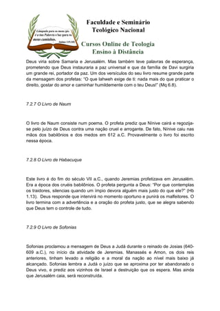Deus viria sobre Samaria e Jerusalém. Mas também teve palavras de esperança, 
prometendo que Deus instauraria a paz universal e que da família de Davi surgiria 
um grande rei, portador da paz. Um dos versículos do seu livro resume grande parte 
da mensagem dos profetas: “O que lahweh exige de ti: nada mais do que praticar o 
direito, gostar do amor e caminhar humildemente com o teu Deus!” (Mq 6.8). 
7.2.7 O Livro de Naum 
O livro de Naum consiste num poema. O profeta prediz que Nínive cairá e regozija-se 
pelo juízo de Deus contra uma nação cruel e arrogante. De fato, Nínive caiu nas 
mãos dos babilônios e dos medos em 612 a.C. Provavelmente o livro foi escrito 
nessa época. 
7.2.8 O Livro de Habacuque 
Este livro é do fim do século VII a.C., quando Jeremias profetizava em Jerusalém. 
Era a época dos cruéis babilônios. O profeta pergunta a Deus: “Por que contemplas 
os traidores, silencias quando um ímpio devora alguém mais justo do que ele?” (Hb 
1.13). Deus responde que intervirá no momento oportuno e punirá os malfeitores. O 
livro termina com a advertência e a oração do profeta justo, que se alegra sabendo 
que Deus tem o controle de tudo. 
7.2.9 O Livro de Sofonias 
Sofonias proclamou a mensagem de Deus a Judá durante o reinado de Josias (640- 
609 a.C.), no início da atividade de Jeremias. Manassés e Amon, os dois reis 
anteriores, tinham levado a religião e a moral da nação ao nível mais baixo já 
alcançado. Sofonias lembra a Judá o juízo que se aproxima por ter abandonado o 
Deus vivo, e prediz aos vizinhos de Israel a destruição que os espera. Mas ainda 
que Jerusalém caia, será reconstruída. 
 