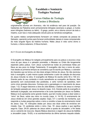 originalmente escritos em Aramaico, não há evidência real para tal posição. Os 
habitantes da Palestina eram primariamente bilíngües (aramaico e grego), e muitos 
eram trilíngües (hebraico ou latim). O grego, porém, era o idioma comum de todo o 
império, e por isso o mais adequado veículo para as narrativas evangélicas. 
Os quatro relatos complementares fornecem um retrato composto da pessoa do 
Salvador, operando juntos para fornecer profundidade clareza à nossa compreensão 
da mais singular figura da história humana. Neles Jesus é visto como divino e 
humano, o Servo soberano, O Deus-homem. 
8.2.1 O Livro do Evangelho de Mateus 
O Evangelho de Mateus foi redigido principalmente para os judeus e anuncia a boa 
nova de que Jesus é o salvador prometido, o Messias ou Cristo tão longamente 
esperado pelos judeus. Com Jesus cumpriram-se todas as promessas feitas por 
Deus ao seu povo no Antigo Testamento. O evangelho não traz o nome do autor, 
mas desde os primeiros tempos se considerou que foi escrito por Mateus, o cobrador 
de impostos que se tornou um dos doze amigos íntimos de Jesus. Se não escreveu 
todo o evangelho, é pelo menos quase certamente o autor da coleção de discursos 
de Jesus incluída na obra. O evangelho de Mateus foi escrito entre 50 e 100 d.C. 
Grande parte do seu conteúdo é muito semelhante ao evangelho de Marcos. Mas 
apresenta com exclusividade dez parábolas, e certo número de episódios, bem 
como cinco grandes discursos. Começa com a genealogia e o nascimento de Jesus 
(caps. 1-2). A seguir descreve a obra de João Batista, o batismo de Jesus e o tempo 
de tentação passado por Jesus no deserto (caps. 3-4). Grande parte do evangelho é 
dedicada à pregação, aos ensinamentos e às curas operadas por Jesus na Galiléia. 
Mateus no-lo apresenta como grande mestre, que tem muitas coisas a dizer sobre o 
“reino” de Deus, sobre seu reino no mundo (caps. 4; 14-18). O ensinamento de 
Jesus divide-se em cinco grandes seções: Caps. 5-7: o sermão da montanha, que 
responde a muitas perguntas sobre o reino e constitui a base do ensinamento moral 
de Jesus. Cap. 10: instruções dadas por Jesus aos doze antes de enviá-los em 
missão. Cap. 13: parábolas sobre o reino. Cap. 18: Jesus explica o que significa 
segui-lo. Caps. 24-25: palavras de Jesus sobre a queda de Jerusalém, o fim desta 
era e o advento de nova era. Depois Mateus descreve a viagem de Jesus da Galiléia 
a Jerusalém (caps. 19-20), e os acontecimentos da última semana naquela cidade. 
 