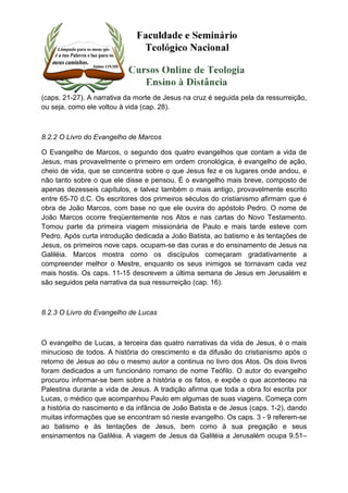 (caps. 21-27). A narrativa da morte de Jesus na cruz é seguida pela da ressurreição, 
ou seja, como ele voltou à vida (cap. 28). 
8.2.2 O Livro do Evangelho de Marcos 
O Evangelho de Marcos, o segundo dos quatro evangelhos que contam a vida de 
Jesus, mas provavelmente o primeiro em ordem cronológica, é evangelho de ação, 
cheio de vida, que se concentra sobre o que Jesus fez e os lugares onde andou, e 
não tanto sobre o que ele disse e pensou. É o evangelho mais breve, composto de 
apenas dezesseis capítulos, e talvez também o mais antigo, provavelmente escrito 
entre 65-70 d.C. Os escritores dos primeiros séculos do cristianismo afirmam que é 
obra de João Marcos, com base no que ele ouvira do apóstolo Pedro. O nome de 
João Marcos ocorre freqüentemente nos Atos e nas cartas do Novo Testamento. 
Tomou parte da primeira viagem missionária de Paulo e mais tarde esteve com 
Pedro. Após curta introdução dedicada a João Batista, ao batismo e às tentações de 
Jesus, os primeiros nove caps. ocupam-se das curas e do ensinamento de Jesus na 
Galiléia. Marcos mostra como os discípulos começaram gradativamente a 
compreender melhor o Mestre, enquanto os seus inimigos se tornavam cada vez 
mais hostis. Os caps. 11-15 descrevem a última semana de Jesus em Jerusalém e 
são seguidos pela narrativa da sua ressurreição (cap. 16). 
8.2.3 O Livro do Evangelho de Lucas 
O evangelho de Lucas, a terceira das quatro narrativas da vida de Jesus, é o mais 
minucioso de todos. A história do crescimento e da difusão do cristianismo após o 
retorno de Jesus ao céu o mesmo autor a continua no livro dos Atos. Os dois livros 
foram dedicados a um funcionário romano de nome Teófilo. O autor do evangelho 
procurou informar-se bem sobre a história e os fatos, e expõe o que aconteceu na 
Palestina durante a vida de Jesus. A tradição afirma que toda a obra foi escrita por 
Lucas, o médico que acompanhou Paulo em algumas de suas viagens. Começa com 
a história do nascimento e da infância de João Batista e de Jesus (caps. 1-2), dando 
muitas informações que se encontram só neste evangelho. Os caps. 3 - 9 referem-se 
ao batismo e às tentações de Jesus, bem como à sua pregação e seus 
ensinamentos na Galiléia. A viagem de Jesus da Galiléia a Jerusalém ocupa 9.51– 
 