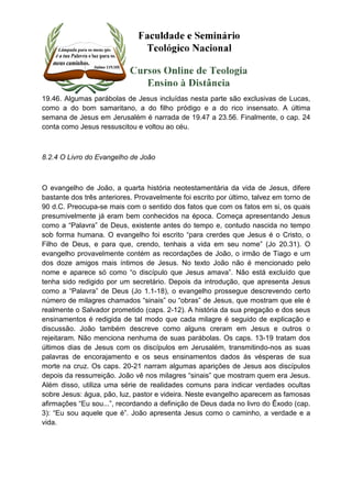 19.46. Algumas parábolas de Jesus incluídas nesta parte são exclusivas de Lucas, 
como a do bom samaritano, a do filho pródigo e a do rico insensato. A última 
semana de Jesus em Jerusalém é narrada de 19.47 a 23.56. Finalmente, o cap. 24 
conta como Jesus ressuscitou e voltou ao céu. 
8.2.4 O Livro do Evangelho de João 
O evangelho de João, a quarta história neotestamentária da vida de Jesus, difere 
bastante dos três anteriores. Provavelmente foi escrito por último, talvez em torno de 
90 d.C. Preocupa-se mais com o sentido dos fatos que com os fatos em si, os quais 
presumivelmente já eram bem conhecidos na época. Começa apresentando Jesus 
como a “Palavra” de Deus, existente antes do tempo e, contudo nascida no tempo 
sob forma humana. O evangelho foi escrito “para crerdes que Jesus é o Cristo, o 
Filho de Deus, e para que, crendo, tenhais a vida em seu nome” (Jo 20.31). O 
evangelho provavelmente contém as recordações de João, o irmão de Tiago e um 
dos doze amigos mais íntimos de Jesus. No texto João não é mencionado pelo 
nome e aparece só como “o discípulo que Jesus amava”. Não está excluído que 
tenha sido redigido por um secretário. Depois da introdução, que apresenta Jesus 
como a “Palavra” de Deus (Jo 1.1-18), o evangelho prossegue descrevendo certo 
número de milagres chamados “sinais” ou “obras” de Jesus, que mostram que ele é 
realmente o Salvador prometido (caps. 2-12). A história da sua pregação e dos seus 
ensinamentos é redigida de tal modo que cada milagre é seguido de explicação e 
discussão. João também descreve como alguns creram em Jesus e outros o 
rejeitaram. Não menciona nenhuma de suas parábolas. Os caps. 13-19 tratam dos 
últimos dias de Jesus com os discípulos em Jerusalém, transmitindo-nos as suas 
palavras de encorajamento e os seus ensinamentos dados às vésperas de sua 
morte na cruz. Os caps. 20-21 narram algumas aparições de Jesus aos discípulos 
depois da ressurreição. João vê nos milagres “sinais” que mostram quem era Jesus. 
Além disso, utiliza uma série de realidades comuns para indicar verdades ocultas 
sobre Jesus: água, pão, luz, pastor e videira. Neste evangelho aparecem as famosas 
afirmações “Eu sou...”, recordando a definição de Deus dada no livro do Êxodo (cap. 
3): “Eu sou aquele que é”. João apresenta Jesus como o caminho, a verdade e a 
vida. 
 